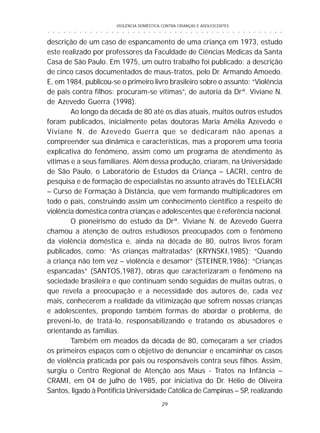 VIOLÊNCIA DOMÉSTICA CONTRA CRIANÇAS E ADOLESCENTES
29
○ ○ ○ ○ ○ ○ ○ ○ ○ ○ ○ ○ ○ ○ ○ ○ ○ ○ ○ ○ ○ ○ ○ ○ ○ ○ ○ ○ ○ ○ ○ ○ ○ ○ ○ ○ ○ ○ ○ ○ ○ ○ ○ ○ ○
descrição de um caso de espancamento de uma criança em 1973, estudo
este realizado por professores da Faculdade de Ciências Médicas da Santa
Casa de São Paulo. Em 1975, um outro trabalho foi publicado: a descrição
de cinco casos documentados de maus-tratos, pelo Dr. Armando Amoedo.
E, em 1984, publicou-se o primeiro livro brasileiro sobre o assunto: “Violência
de pais contra filhos: procuram-se vítimas”, de autoria da Drª. Viviane N.
de Azevedo Guerra (1998).
Ao longo da década de 80 até os dias atuais, muitos outros estudos
foram publicados, inicialmente pelas doutoras Maria Amélia Azevedo e
Viviane N. de Azevedo Guerra que se dedicaram não apenas a
compreender sua dinâmica e características, mas a proporem uma teoria
explicativa do fenômeno, assim como um programa de atendimento às
vítimas e a seus familiares. Além dessa produção, criaram, na Universidade
de São Paulo, o Laboratório de Estudos da Criança – LACRI, centro de
pesquisa e de formação de especialistas no assunto através do TELELACRI
– Curso de Formação à Distância, que vem formando multiplicadores em
todo o país, construindo assim um conhecimento científico a respeito de
violência doméstica contra crianças e adolescentes que é referência nacional.
O pioneirismo do estudo da Drª. Viviane N. de Azevedo Guerra
chamou a atenção de outros estudiosos preocupados com o fenômeno
da violência doméstica e, ainda na década de 80, outros livros foram
publicados, como: “As crianças maltratadas” (KRYNSKI,1985); “Quando
a criança não tem vez – violência e desamor” (STEINER,1986); “Crianças
espancadas” (SANTOS,1987), obras que caracterizaram o fenômeno na
sociedade brasileira e que continuam sendo seguidas de muitas outras, o
que revela a preocupação e a necessidade dos autores de, cada vez
mais, conhecerem a realidade da vitimização que sofrem nossas crianças
e adolescentes, propondo também formas de abordar o problema, de
preveni-lo, de tratá-lo, responsabilizando e tratando os abusadores e
orientando as famílias.
Também em meados da década de 80, começaram a ser criados
os primeiros espaços com o objetivo de denunciar e encaminhar os casos
de violência praticada por pais ou responsáveis contra seus filhos. Assim,
surgiu o Centro Regional de Atenção aos Maus - Tratos na Infância –
CRAMI, em 04 de julho de 1985, por iniciativa do Dr. Hélio de Oliveira
Santos, ligado à Pontifícia Universidade Católica de Campinas – SP, realizando
 