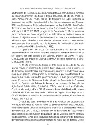 30
○ ○ ○ ○ ○ ○ ○ ○ ○ ○ ○ ○ ○ ○ ○ ○ ○ ○ ○ ○ ○ ○ ○ ○ ○ ○ ○ ○ ○ ○ ○ ○ ○ ○ ○ ○ ○ ○ ○ ○ ○ ○ ○ ○ ○
VIOLÊNCIA DOMÉSTICA/INTRAFAMILIAR CONTRA CRIANÇAS E ADOLESCENTES - NOSSA REALIDADE
um trabalho de recebimento de denúncias de toda a comunidade e fazendo
os encaminhamentos médicos e legais (SANTOS, H. de O., 1987, p.
101). Ainda em São Paulo, em 08 de fevereiro de 1988, começou a
funcionar, em caráter experimental, o Serviço de Advocacia da Criança-
SAC, constituído pela Ordem dos Advogados do Brasil (OAB) - São Paulo,
Secretarias de Justiça e do Menor e pela Procuradoria Geral do Estado,
articulado à REDE CRIANÇA, programa da Secretaria do Menor instalado
para combater de forma organizada e sistemática a violência contra a
criança. O objetivo maior do SAC foi oferecer à criança um profissional de
advocacia que defendesse seus direitos, visando sempre o que melhor
atendesse aos interesses do seu cliente, e não de familiares/responsáveis
ou da sociedade.(OAB - São Paulo, 1988).
Os primeiros serviços de recebimento de denúncias e
encaminhamentos em outros estados brasileiros, também começaram a
ser criados por esta época: o de Goiânia, anterior ao CRAMI; o SOS-
CRIANÇA de São Paulo; o DISQUE-CRIANÇA de Belo Horizonte; o SOS-
CRIANÇA do Recife.
No Recife em finais da década de 80 e início da década de 90, um
grande movimento foi iniciado, a partir da preocupação com o crescimento
de denúncias de violências praticadas contra crianças e adolescentes nas
ruas, pelas polícias, pelos grupos de extermínio e por suas famílias. Esse
movimento reuniu entidades governamentais, e não-governamentais,
como: Prefeitura da Cidade do Recife, através da Secretaria de Assuntos
Jurídicos; Governo do Estado de Pernambuco, através da Cruzada de
Ação Social; Polícia Militar, Polícia Civil, FEBEM, Mutirão contra a Violência,
Comissão de Justiça e Paz - CJP, Movimento Nacional de Direitos Humanos
- MNDH, Gabinete de Assessoria Jurídica às Organizações Populares -
GAJOP, Movimento Nacional de Meninos e Meninas de Rua, Grupo Ruas e
Praças, entre outros.
O resultado dessa mobilização foi a de viabilizar um programa da
Prefeitura da Cidade do Recife através da Secretaria de Assuntos Jurídicos,
funcionando como um plantão de apoio a crianças e a adolescentes vítimas
de violência, o SOS-CRIANÇA, instalado em 12 de outubro de 1988, voltado
ao atendimento de denúncias de qualquer tipo de violência contra crianças
e adolescentes, sendo que, enquanto funcionou, o número de denúncias
de violência doméstica/intrafamiliar sempre foi maior que as demais. Desse
 