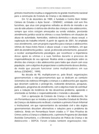 VIOLÊNCIA DOMÉSTICA CONTRA CRIANÇAS E ADOLESCENTES
31
○ ○ ○ ○ ○ ○ ○ ○ ○ ○ ○ ○ ○ ○ ○ ○ ○ ○ ○ ○ ○ ○ ○ ○ ○ ○ ○ ○ ○ ○ ○ ○ ○ ○ ○ ○ ○ ○ ○ ○ ○ ○ ○ ○ ○
primeiro movimento resultou o engajamento no grande movimento nacional
para a construção do Estatuto da Criança e do Adolescente.
Em 12 de dezembro de 1989, é fundado o Centro Dom Hélder
Câmara de Estudos e Ação Social – CENDHEC, entidade civil sem fins
lucrativos, que atua com programas voltados ao direito de moradia e ao
uso do solo urbano e à defesa dos direitos das crianças e dos adolescentes,
sempre que estes estejam ameaçados ou sendo violados, prestando
atendimento jurídico-social às vítimas e a seus familiares em situações de
abuso de autoridade, homicídios, violência doméstica e abuso sexual, e
exploração do trabalho infantil. A partir de agosto de 2001, foi ampliado
esse atendimento, com um projeto específico para crianças e adolescentes
vítimas de maus-tratos físicos e abuso sexual, e seus familiares, em que
além do atendimento jurídico - social, já oferecido anteriormente, passaram
a receber acompanhamento psicológico, por reconhecer a importância
desse apoio às vítimas e a suas famílias durante o processo de
responsabilização de seu agressor. Realiza ainda a capacitação sobre os
direitos das crianças e dos adolescentes para todos que atuem com essa
população, com o objetivo de proporcionar o conhecimento desses direitos,
de modo que possam funcionar como multiplicadores em sua
defesa.(CENDHEC, 1999).
Na década de 90, multiplicaram-se, pelo Brasil, organizações
governamentais e não-governamentais que se dedicam ao combate
sistemático da violência infringida a crianças e a adolescentes por aqueles
que deveriam cuidá-los e protegê-los, realizando denúncias, pesquisas,
publicações, programas de atendimento, com o objetivo maior de contribuir
para a redução da incidência de tão desastroso problema, apoiando e
orientando as famílias e responsabilizando e tratando o abusador.
Com a aprovação do Estatuto da Criança e do Adolescente, foi
em Pernambuco que se instalou o primeiro Conselho Estadual de Direitos
da Criança e do Adolescente no Brasil, e também o primeiro Fórum Informal
e Institucional, em que representantes da sociedade civil e dos órgãos
governamentais discutiam alternativas e soluções para o problema da
violência. Ainda em Pernambuco foram criados a 1ª Vara Privativa de
Crimes contra a Criança e o Adolescente, o primeiro Programa de Liberdade
Assistida Comunitária, e a Diretoria Executiva de Polícia da Criança e do
Adolescente – DEPCA. Foram criadas também organizações não-
 