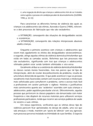 VIOLÊNCIA DOMÉSTICA CONTRA CRIANÇAS E ADOLESCENTES
33
○ ○ ○ ○ ○ ○ ○ ○ ○ ○ ○ ○ ○ ○ ○ ○ ○ ○ ○ ○ ○ ○ ○ ○ ○ ○ ○ ○ ○ ○ ○ ○ ○ ○ ○ ○ ○ ○ ○ ○ ○ ○ ○ ○ ○
é, uma negação do direito que crianças e adolescentes têm de ser tratados
como sujeitos e pessoas em condição peculiar de desenvolvimento.(GUERRA,
1998, p. 32-33)
Para caracterizar as diferentes formas de violência das quais as
crianças e os adolescentes são vítimas, Azevedo e Guerra (1989), referem-
se a dois processos de fabricação que não são excludentes:
· a VITIMAÇÃO, conseqüente das situações de desigualdades sociais
e econômicas;
· a VITIMIZAÇÃO, conseqüente das relações interpessoais abusivas
adulto-crianças.
Enquanto o primeiro acontece com crianças e adolescentes que
vivem mais agudamente os efeitos das desigualdades sócioeconômicas;
o segundo, atinge aquelas vítimas da violência doméstica/intrafamiliar que
estão em todas as camadas sociais. Referimos que tais processos não
são excludentes, significando com isso que crianças e adolescentes
vitimados podem estar sendo também vitimizados e vice-versa.
Geralmente atribui-se a existência de violência doméstica/intrafamiliar
às classes sociais menos favorecidas, mas nos parece que tal tipo de
interpretação, além de revelar desconhecimento do problema, resulta de
uma leitura distorcida da questão. O que pode acontecer é que as pessoas
socialmente mais favorecidas contam com recursos materiais e intelectuais
mais sofisticados para camuflarem o problema, como o acesso mais fácil
a profissionais em caráter particular e sigiloso; histórias e justificativas
mais convincentes quanto aos “acidentes” ocorridos com suas crianças e
adolescentes; poder aquisitivo para burlar a lei etc. Diferentemente, aquelas
pessoas que pertencem às classes populares são denunciadas com maior
freqüência e não dispõem de recursos materiais para utilizarem serviços
profissionais particulares, tendo que recorrer aos serviços públicos de saúde
no socorro a suas vítimas.
Em nossa experiência, verificamos que as vítimas desse tipo de
violência parecem ficar aprisionadas no desejo do adulto, uma vez que
sob ameaças e medo, mantêm um “pacto de silêncio” com seu agressor,
num processo perverso instalado na intimidade de suas famílias. O aspecto
 