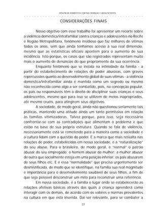 VIOLÊNCIA DOMÉSTICA CONTRA CRIANÇAS E ADOLESCENTES
37
○ ○ ○ ○ ○ ○ ○ ○ ○ ○ ○ ○ ○ ○ ○ ○ ○ ○ ○ ○ ○ ○ ○ ○ ○ ○ ○ ○ ○ ○ ○ ○ ○ ○ ○ ○ ○ ○ ○ ○ ○ ○ ○ ○ ○
CONSIDERAÇÕES FINAIS
Nosso objetivo com esse trabalho foi apresentar um recorte sobre
a violência doméstica/intrafamiliar contra crianças e adolescentes no Recife
e Região Metropolitana, fenômeno insidioso que faz milhares de vítimas
todos os anos, sem que ainda tenhamos acesso à sua real dimensão,
mesmo que as estatísticas oficiais apontem para o aumento de sua
incidência. Isto porque, os casos que são registrados representam muito
mais o aumento de denúncias do que propriamente da sua ocorrência.
Enquanto fenômeno que se instala na intimidade da família - a
partir do estabelecimento de relações de poder abusivas, com graves
repercussões quanto ao desenvolvimento global de suas vítimas - a violência
doméstica/intrafamiliar ainda é mantida como um segredo ou mesmo
não reconhecida como algo a ser combatido, pois, na concepção popular,
os pais ou responsáveis têm o direito de disciplinar suas crianças e seus
adolescentes, mesmo que para isso se utilizem de meios inapropriados,
até mesmo cruéis, para atingirem seus objetivos.
A sociedade, de modo geral, ainda não questionou seriamente tais
práticas, mantendo uma atitude ainda um tanto permissiva em relação
às famílias vitimizadoras. Talvez porque, para isso, seja necessário
confrontar-se com as contradições que alimentam o problema e que
estão na base de sua própria estrutura. Quando se fala de violência,
necessariamente está se remetendo para a maneira como a sociedade e
a cultura lidam com a questão do poder. E a marca que mais ressalta nas
relações de poder, estabelecidas em nossa sociedade, é a “naturalização”
do seu abuso. Para o brasileiro, de modo geral, é “normal“ o patrão
abusar do seu empregado; o homem abusar da mulher; a mulher abusar
de outra que socialmente esteja em uma posição inferior; os pais abusarem
de seus filhos etc. E é essa “normalidade” que precisa urgentemente ser
desmistificada, de modo que se identifique, na família sua real magnitude
e importância para o desenvolvimento saudável de seus filhos, a fim de
que seja possível desconstruir um mito para reconstruir uma referência.
Em nossa sociedade, é a família o lugar onde se estabelecerão as
relações afetivas básicas através das quais a criança aprenderá como
interagir com os demais, de acordo com os valores e normas prevalentes
na cultura em que está inserida. Daí ser relevante, para se combater a
 