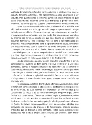 38
○ ○ ○ ○ ○ ○ ○ ○ ○ ○ ○ ○ ○ ○ ○ ○ ○ ○ ○ ○ ○ ○ ○ ○ ○ ○ ○ ○ ○ ○ ○ ○ ○ ○ ○ ○ ○ ○ ○ ○ ○ ○ ○ ○ ○
VIOLÊNCIA DOMÉSTICA/INTRAFAMILIAR CONTRA CRIANÇAS E ADOLESCENTES - NOSSA REALIDADE
violência doméstica/intrafamiliar contra crianças e adolescentes, que se
trabalhe também as famílias, não apresentando a elas um modelo a ser
seguido, mas questionando e refletindo junto com elas o modelo no qual
estão enquadradas, revendo como está distribuído o poder entre seus
membros, de forma que seja possível uma convivência menos autoritária.
Uma outra característica da violência doméstica/intrafamiliar é o
silêncio instalado à sua volta, geralmente rompido apenas quando atinge
os limites da crueldade. Comumente as pessoas não querem se envolver
em questões desta natureza, seja por medo das ameaças que são feitas
ou mesmo por terem a opinião de que não devem se intrometer em
assuntos familiares. Isso contribui não só para a subnotificação do
problema, mas principalmente para o agravamento do abuso, revelando
um descompromisso com o bem-estar do outro que pode trazer sérias
conseqüências para sua vida. Assim, faz-se necessário sensibilizar a
comunidade para que cumpra a sua parte de responsabilidade nos cuidados
que deve dispensar às crianças e aos adolescentes, de acordo com o que
está determinado no Estatuto da Criança e do Adolescente.
Ainda poderíamos apontar outros aspectos importantes a serem
considerados, quando se tem como objetivo combater a violência
doméstica, como: a responsabilização do abusador seu tratamento e
suas conseqüências; uma maior sensibilização dos profissionais que lidam
com crianças e adolescentes, para notificarem os casos suspeitos e/ou
confirmados de abuso; a aplicabilidade da lei, favorecendo as vítimas e
protegendo-as, e não criando vieses para atenuarem a conduta do
abusador etc.
O nosso propósito foi o de introduzir o tema da violência doméstica/
intrafamiliar contra crianças e adolescentes, destacando o seu processo
de construção, as suas formas de expressão, as dificuldades para
conceituá-la de modo a se ter uma terminologia inequívoca que viesse
facilitar sua compreensão. Tentamos também registrar, brevemente, como
se iniciou o combate à violência doméstica/intrafamiliar no Brasil através
da defesa dos direitos humanos da população infanto-juvenil, especialmente
no Recife, tentativas estas consolidadas com as conquistas obtidas pela
aprovação do Estatuto da Criança e do Adolescente, citando algumas
entidades que se dedicam a esse combate. Todos esses aspectos serão
abordados nos demais artigos pelos respectivos autores, com maior
 