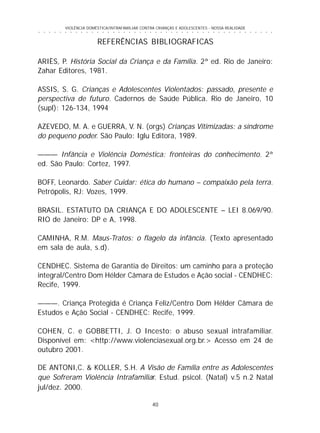 40
○ ○ ○ ○ ○ ○ ○ ○ ○ ○ ○ ○ ○ ○ ○ ○ ○ ○ ○ ○ ○ ○ ○ ○ ○ ○ ○ ○ ○ ○ ○ ○ ○ ○ ○ ○ ○ ○ ○ ○ ○ ○ ○ ○ ○
VIOLÊNCIA DOMÉSTICA/INTRAFAMILIAR CONTRA CRIANÇAS E ADOLESCENTES - NOSSA REALIDADE
REFERÊNCIAS BIBLIOGRAFICAS
ARIÈS, P. História Social da Criança e da Família. 2ª ed. Rio de Janeiro:
Zahar Editores, 1981.
ASSIS, S. G. Crianças e Adolescentes Violentados: passado, presente e
perspectiva de futuro. Cadernos de Saúde Pública. Rio de Janeiro, 10
(supl): 126-134, 1994
AZEVEDO, M. A. e GUERRA, V. N. (orgs) Crianças Vitimizadas: a síndrome
do pequeno poder. São Paulo: Iglu Editora, 1989.
——— Infância e Violência Doméstica: fronteiras do conhecimento. 2ª
ed. São Paulo: Cortez, 1997.
BOFF, Leonardo. Saber Cuidar: ética do humano – compaixão pela terra.
Petrópolis, RJ: Vozes, 1999.
BRASIL. ESTATUTO DA CRIANÇA E DO ADOLESCENTE – LEI 8.069/90.
RIO de Janeiro: DP e A, 1998.
CAMINHA, R.M. Maus-Tratos: o flagelo da infância. (Texto apresentado
em sala de aula, s.d).
CENDHEC. Sistema de Garantia de Direitos: um caminho para a proteção
integral/Centro Dom Hélder Câmara de Estudos e Ação social - CENDHEC:
Recife, 1999.
———. Criança Protegida é Criança Feliz/Centro Dom Hélder Câmara de
Estudos e Ação Social - CENDHEC: Recife, 1999.
COHEN, C. e GOBBETTI, J. O Incesto: o abuso sexual intrafamiliar.
Disponível em: <http://www.violenciasexual.org.br.> Acesso em 24 de
outubro 2001.
DE ANTONI,C. & KOLLER, S.H. A Visão de Família entre as Adolescentes
que Sofreram Violência Intrafamiliar. Estud. psicol. (Natal) v.5 n.2 Natal
jul/dez. 2000.
 