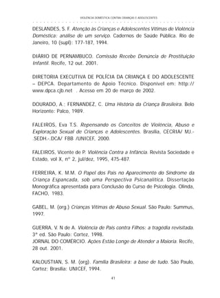 VIOLÊNCIA DOMÉSTICA CONTRA CRIANÇAS E ADOLESCENTES
41
○ ○ ○ ○ ○ ○ ○ ○ ○ ○ ○ ○ ○ ○ ○ ○ ○ ○ ○ ○ ○ ○ ○ ○ ○ ○ ○ ○ ○ ○ ○ ○ ○ ○ ○ ○ ○ ○ ○ ○ ○ ○ ○ ○ ○
DESLANDES, S. F. Atenção às Crianças e Adolescentes Vítimas de Violência
Doméstica: análise de um serviço. Cadernos de Saúde Pública. Rio de
Janeiro, 10 (supl): 177-187, 1994.
DIÁRIO DE PERNAMBUCO. Comissão Recebe Denúncia de Prostituição
Infantil. Recife, 12 out. 2001.
DIRETORIA EXECUTIVA DE POLÍCIA DA CRIANÇA E DO ADOLESCENTE
– DEPCA. Departamento de Apoio Técnico. Disponível em: http://
www.dpca.cjb.net . Acesso em 20 de março de 2002.
DOURADO, A.; FERNANDEZ, C. Uma História da Criança Brasileira. Belo
Horizonte: Palco, 1989.
FALEIROS, Eva T.S. Repensando os Conceitos de Violência, Abuso e
Exploração Sexual de Crianças e Adolescentes. Brasília, CECRIA/ MJ.-
.SEDH.-.DCA/ FBB /UNICEF, 2000.
FALEIROS, Vicente de P. Violência Contra a Infância. Revista Sociedade e
Estado, vol X, nº 2, jul/dez, 1995, 475-487.
FERREIRA, K. M.M. O Papel dos Pais no Aparecimento do Síndrome da
Criança Espancada, sob uma Perspectiva Psicanalítica. Dissertação
Monográfica apresentada para Conclusão do Curso de Psicologia. Olinda,
FACHO, 1983.
GABEL, M. (org.) Crianças Vítimas de Abuso Sexual. São Paulo: Summus,
1997.
GUERRA, V. N de A. Violência de Pais contra Filhos: a tragédia revisitada.
3ª ed. São Paulo: Cortez, 1998.
JORNAL DO COMÉRCIO. Ações Estão Longe de Atender a Maioria. Recife,
28 out. 2001.
KALOUSTIAN, S. M. (org). Família Brasileira: a base de tudo. São Paulo,
Cortez; Brasília: UNICEF, 1994.
 