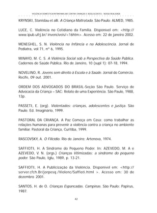 42
○ ○ ○ ○ ○ ○ ○ ○ ○ ○ ○ ○ ○ ○ ○ ○ ○ ○ ○ ○ ○ ○ ○ ○ ○ ○ ○ ○ ○ ○ ○ ○ ○ ○ ○ ○ ○ ○ ○ ○ ○ ○ ○ ○ ○
VIOLÊNCIA DOMÉSTICA/INTRAFAMILIAR CONTRA CRIANÇAS E ADOLESCENTES - NOSSA REALIDADE
KRYNSKI, Stanislau et alli. A Criança Maltratada. São Paulo: ALMED, 1985.
LUCE, C. Violência no Cotidiano da Família. Disponível em: <http://
www.ipub.ufrj.br/ invenciveis/<16htm>. Acesso em: 22 de janeiro 2002.
MENEGHEL, S. N. Violência na Infância e na Adolescência. Jornal de
Pediatra, vol 71, nº 6, 1995.
MINAYO, M. C. S. A Violência Social sob a Perspectiva da Saúde Pública.
Cadernos de Saúde Pública. Rio de Janeiro, 10 (supl 1): 07-18, 1994.
NOVELINO, R. Jovens sem direito à Escola e à Saúde. Jornal do Comércio.
Recife, 09 out. 2001.
ORDEM DOS ADVOGADOS DO BRASIL-Seção São Paulo. Serviço de
Advocacia da Criança – SAC: Relato de uma Experiência. São Paulo, 1988,
13p.
PASSETI, E. (org). Violentados: crianças, adolescentes e justiça. São
Paulo: Ed. Imaginário, 1999.
PASTORAL DA CRIANÇA. A Paz Começa em Casa: como trabalhar as
relações humanas para prevenir a violência contra a criança no ambiente
familiar. Pastoral da Criança, Curitiba, 1999.
RASCOVSKY, A. O Filicídio. Rio de Janeiro: Artenova, 1974.
SAFFIOTI, H. A Síndrome do Pequeno Poder. In: AZEVEDO, M. A e
AZEVEDO, V. N. (orgs.) Crianças Vitimizadas: a síndrome do pequeno
poder. São Paulo, Iglu, 1989, p. 13-21.
SAFFIOTI, H. A Publicização da Violência. Disponível em: <http://
server.cfch.Br/jorpesq./Violenc/Saffioti.html >. Acesso em: 30 de
dezembro 2001.
SANTOS, H. de O. Crianças Espancadas. Campinas. São Paulo: Papirus,
1987.
 