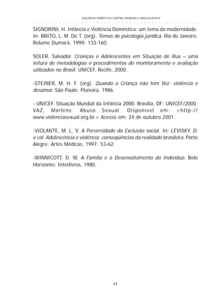 VIOLÊNCIA DOMÉSTICA CONTRA CRIANÇAS E ADOLESCENTES
43
○ ○ ○ ○ ○ ○ ○ ○ ○ ○ ○ ○ ○ ○ ○ ○ ○ ○ ○ ○ ○ ○ ○ ○ ○ ○ ○ ○ ○ ○ ○ ○ ○ ○ ○ ○ ○ ○ ○ ○ ○ ○ ○ ○ ○
SIGNORINI, H. Infância e Violência Doméstica: um tema da modernidade.
In: BRITO, L. M. De T. (org). Temas de psicologia jurídica. Rio de Janeiro:
Relume Dumará, 1999: 133-160.
SOLER, Salvador. Crianças e Adolescentes em Situação de Rua – uma
leitura de metodologias e procedimentos de monitoramento e avaliação
utilizados no Brasil. UNICEF, Recife, 2000.
-STEINER, M. H. F. (org). Quando a Criança não tem Vez: violência e
desamor. São Paulo: Pioneira, 1986.
- UNICEF. Situação Mundial da Infância 2000. Brasília, DF: UNICEF/2000.
VAZ, Marlene. Abuso Sexual. Disponível em: <http://
www.violenciasexual.org.br.> Acesso em: 24 de outubro 2001.
-VIOLANTE, M. L. V. A Perversidade da Exclusão social. In: LEVISKY, D.
e col. Adolescência e violência: conseqüências da realidade brasileira. Porto
Alegre: Artes Médicas, 1997: 53-62.
-WINNICOTT, D. W. A Família e o Desenvolvimento do Indivíduo. Belo
Horizonte: Interlivros, 1980.
 