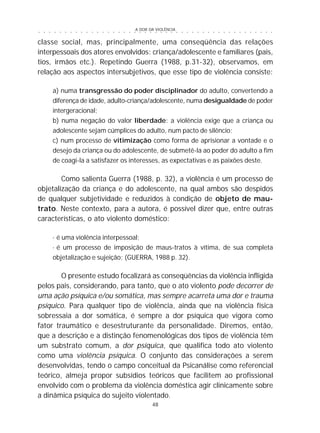 A DOR DA VIOLÊNCIA
48
○ ○ ○ ○ ○ ○ ○ ○ ○ ○ ○ ○ ○ ○ ○ ○ ○ ○ ○ ○ ○ ○ ○ ○ ○ ○ ○ ○ ○ ○ ○ ○ ○ ○ ○ ○ ○ ○ ○ ○ ○ ○ ○ ○ ○
classe social, mas, principalmente, uma conseqüência das relações
interpessoais dos atores envolvidos: criança/adolescente e familiares (pais,
tios, irmãos etc.). Repetindo Guerra (1988, p.31-32), observamos, em
relação aos aspectos intersubjetivos, que esse tipo de violência consiste:
a) numa transgressão do poder disciplinador do adulto, convertendo a
diferença de idade, adulto-criança/adolescente, numa desigualdade de poder
intergeracional;
b) numa negação do valor liberdade: a violência exige que a criança ou
adolescente sejam cúmplices do adulto, num pacto de silêncio;
c) num processo de vitimização como forma de aprisionar a vontade e o
desejo da criança ou do adolescente, de submetê-la ao poder do adulto a fim
de coagi-la a satisfazer os interesses, as expectativas e as paixões deste.
Como salienta Guerra (1988, p. 32), a violência é um processo de
objetalização da criança e do adolescente, na qual ambos são despidos
de qualquer subjetividade e reduzidos à condição de objeto de mau-
trato. Neste contexto, para a autora, é possível dizer que, entre outras
características, o ato violento doméstico:
· é uma violência interpessoal;
· é um processo de imposição de maus-tratos à vítima, de sua completa
objetalização e sujeição; (GUERRA, 1988 p. 32).
O presente estudo focalizará as conseqüências da violência infligida
pelos pais, considerando, para tanto, que o ato violento pode decorrer de
uma ação psíquica e/ou somática, mas sempre acarreta uma dor e trauma
psíquico. Para qualquer tipo de violência, ainda que na violência física
sobressaia a dor somática, é sempre a dor psíquica que vigora como
fator traumático e desestruturante da personalidade. Diremos, então,
que a descrição e a distinção fenomenológicas dos tipos de violência têm
um substrato comum, a dor psíquica, que qualifica todo ato violento
como uma violência psíquica. O conjunto das considerações a serem
desenvolvidas, tendo o campo conceitual da Psicanálise como referencial
teórico, almeja propor subsídios teóricos que facilitem ao profissional
envolvido com o problema da violência doméstica agir clinicamente sobre
a dinâmica psíquica do sujeito violentado.
 