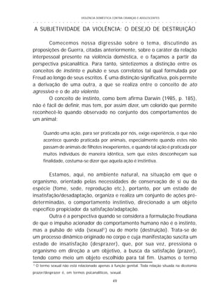 VIOLÊNCIA DOMÉSTICA CONTRA CRIANÇAS E ADOLESCENTES
49
○ ○ ○ ○ ○ ○ ○ ○ ○ ○ ○ ○ ○ ○ ○ ○ ○ ○ ○ ○ ○ ○ ○ ○ ○ ○ ○ ○ ○ ○ ○ ○ ○ ○ ○ ○ ○ ○ ○ ○ ○ ○ ○ ○ ○
3
O termo sexual não está relacionado apenas à função genital. Toda relação situada na dicotomia
prazer/desprazer é, em termos psicanalíticos, sexual.
A SUBJETIVIDADE DA VIOLÊNCIA: O DESEJO DE DESTRUIÇÃO
Comecemos nossa digressão sobre o tema, discutindo as
proposições de Guerra, citadas anteriormente, sobre o caráter da relação
interpessoal presente na violência doméstica, e o façamos a partir da
perspectiva psicanalítica. Para tanto, sintetizemos a distinção entre os
conceitos de instinto e pulsão e seus correlatos tal qual formulada por
Freud ao longo de seus escritos. É uma distinção significativa, pois permite
a derivação de uma outra, a que se realiza entre o conceito de ato
agressivo e o de ato violento.
O conceito de instinto, como bem afirma Darwin (1985, p. 185),
não é fácil de definir, mas tem, por assim dizer, um colorido que permite
reconhecê-lo quando observado no conjunto dos comportamentos de
um animal:
Quando uma ação, para ser praticada por nós, exige experiência, o que não
acontece quando praticada por animais, especialmente quando estes não
passam de animais de filhotes inexperientes, e quando tal ação é praticada por
muitos indivíduos de maneira idêntica, sem que estes desconheçam sua
finalidade, costuma-se dizer que aquela ação é instintiva.
Estamos, aqui, no ambiente natural, na situação em que o
organismo, orientado pelas necessidades de conservação de si ou da
espécie (fome, sede, reprodução etc.), portanto, por um estado de
insatisfação/desadaptação, organiza e realiza um conjunto de ações pré-
determinadas, o comportamento instintivo, direcionado a um objeto
específico propiciador da satisfação/adaptação.
Outra é a perspectiva quando se considera a formulação freudiana
de que o impulso acionador do comportamento humano não é o instinto,
mas a pulsão de vida (sexual3
) ou de morte (destruição). Trata-se de
um processo dinâmico originado no corpo e cuja manifestação suscita um
estado de insatisfação (desprazer), que, por sua vez, pressiona o
organismo em direção a um objetivo, a busca da satisfação (prazer),
tendo como meio um objeto escolhido para tal fim. Usamos o termo
 