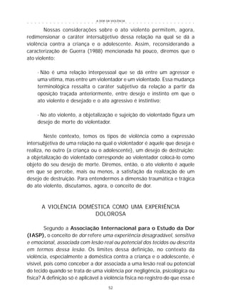 A DOR DA VIOLÊNCIA
52
○ ○ ○ ○ ○ ○ ○ ○ ○ ○ ○ ○ ○ ○ ○ ○ ○ ○ ○ ○ ○ ○ ○ ○ ○ ○ ○ ○ ○ ○ ○ ○ ○ ○ ○ ○ ○ ○ ○ ○ ○ ○ ○ ○ ○
Nossas considerações sobre o ato violento permitem, agora,
redimensionar o caráter intersubjetivo dessa relação na qual se dá a
violência contra a criança e o adolescente. Assim, reconsiderando a
caracterização de Guerra (1988) mencionada há pouco, diremos que o
ato violento:
· Não é uma relação interpessoal que se dá entre um agressor e
uma vítima, mas entre um violentador e um violentado. Essa mudança
terminológica ressalta o caráter subjetivo da relação a partir da
oposição traçada anteriormente, entre desejo e instinto em que o
ato violento é desejado e o ato agressivo é instintivo;
· No ato violento, a objetalização e sujeição do violentado figura um
desejo de morte do violentador.
Neste contexto, temos os tipos de violência como a expressão
intersubjetiva de uma relação na qual o violentador é aquele que deseja e
realiza, no outro (a criança ou o adolescente), um desejo de destruição:
a objetalização do violentado corresponde ao violentador colocá-lo como
objeto do seu desejo de morte. Diremos, então, o ato violento é aquele
em que se percebe, mais ou menos, a satisfação da realização de um
desejo de destruição. Para entendermos a dimensão traumática e trágica
do ato violento, discutamos, agora, o conceito de dor.
A VIOLÊNCIA DOMÉSTICA COMO UMA EXPERIÊNCIA
DOLOROSA
Segundo a Associação Internacional para o Estudo da Dor
(IASP), o conceito de dor refere uma experiência desagradável, sensitiva
e emocional, associada com lesão real ou potencial dos tecidos ou descrita
em termos dessa lesão. Os limites dessa definição, no contexto da
violência, especialmente a doméstica contra a criança e o adolescente, é
visível, pois como conceber a dor associada a uma lesão real ou potencial
do tecido quando se trata de uma violência por negligência, psicológica ou
física? A definição só é aplicável à violência física no registro do que essa é
 