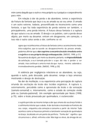 A DOR DA VIOLÊNCIA
54
○ ○ ○ ○ ○ ○ ○ ○ ○ ○ ○ ○ ○ ○ ○ ○ ○ ○ ○ ○ ○ ○ ○ ○ ○ ○ ○ ○ ○ ○ ○ ○ ○ ○ ○ ○ ○ ○ ○ ○ ○ ○ ○ ○ ○
mim como daquilo que o outro e meu próprio eu é psíquica e corporalmente
para mim.
Em relação à dor da perda e do abandono, temos a experiência
da fratura da fantasia que laça o eu ao amado ou ao seu amor. O amado
é um outro externo, todavia, presentificado no inconsciente como uma
fantasia, o que faz toda experiência de perda externa ser também, e
principalmente, uma perda interna. A fratura dessa fantasia é a ruptura
do que sutura o eu ao amado. O desejo e as pulsões, com a perda desse
objeto, por morte ou desamor, entram em desgoverno, em comoção, e
isso não é outra coisa senão a dor, confrome se vê:
agora que reconhecemos a fratura da fantasia como o acontecimento maior,
intra-subjetivo, que se sucede ao desaparecimento da pessoa amada,
podemos afirmar que a dor exprime o encontro brutal e imediato entre
o sujeito e o seu próprio desejo enlouquecido. (NASIO, 1998, p.51)
Na ausência do objeto, por morte ou desamor, portanto, na impossibilidade
da satisfação, o eu é tomado pela dor e o que dói não é perder o ser
amado, mas continuar a amá-lo mais do que nunca, mesmo sabendo-o
irremediavelmente perdido. (NASIO, 1998, p.30)
A violência por negligência relaciona-se ao abandono, ou seja,
quando o outro, pelo descuido, pelo desamor, rompe o laço amoroso
mostrando o desejo de destruição.
Na dor da mutilação, o eu experiencia uma percepção de ruptura
oriunda da excitação da lesão dos tecidos orgânicos. A ruptura é,
externamente, percebida como a apreensão da lesão e da sensação
(somato-sensorial) e, internamente, como o estado de comoção vivido
pelo eu (somato-pulsional). Um exemplo apresentado por Nasio (1998,
p.75), sobre a lesão provocada por queimadura, é esclarecedor:
o sujeito percebe ao mesmo tempo a dor que emana do seu braço ferido e
o sofrimento interior que o abala. A dor da lesão o incomoda na fronteira do
seu corpo, enquanto a da comoção o consome a partir do interior. Tudo
acontece como se houvesse primeiro a lancinante sensação de queimadura
no braço, localizada em um ponto da periferia: “Tenho dor” significa que
circunscrevo e, afinal, enfrento a dor. Mas logo se eleva, do âmago do ser,
 