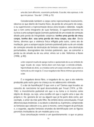 VIOLÊNCIA DOMÉSTICA CONTRA CRIANÇAS E ADOLESCENTES
55
○ ○ ○ ○ ○ ○ ○ ○ ○ ○ ○ ○ ○ ○ ○ ○ ○ ○ ○ ○ ○ ○ ○ ○ ○ ○ ○ ○ ○ ○ ○ ○ ○ ○ ○ ○ ○ ○ ○ ○ ○ ○ ○ ○ ○
uma dor, bem diferente, essencial e profunda. Essa dor, não a possuo, é ela
que me possui: “Sou dor”. (1998, p.75)
Considerando também o corpo como representação inconsciente,
observa-se que diante do trauma físico, da perda de uma parte do corpo,
o eu superinveste a representação dessa zona lesada e dolorida, naquilo
que a tem como integrante de suas fantasias. O superinvestimento no
eu leva a uma autopercepção (somato-pulsional) de um estado de comoção
ditado pela perda da integridade corpórea: tenho uma perda de meu
corpo, tenho dor; sou uma perda de meu corpo, sou dor. Desta
forma, diremos que a violência física infligida pelo outro, como ato de
mutilação, gera a autopercepção (somato-pulsional) pelo eu de um estado
de comoção oriundo da destruição da fantasia corpórea, uma destruição
perturbadora, desregradora das tensões pulsionais, que, ao comentar a
perda ou do amado ou de seu amor, vimos ser a dor. Voltemos a Nasio
(1998, p.90):
a dor corporal resulta do apego reativo e apaixonado do eu ao símbolo do
lugar lesado do corpo. Vamos dizer com mais rigor: o referido símbolo,
hipertrofiado de afeto, se cristaliza como um corpo estranho e pesa sobre a
trama do eu até rasgá-la. É essa rasgadura das fibras íntimas que provoca
a dor.
É a rasgadura dessa fibra, a rasgadura do eu, que o ato violento
produzido pelo outro gera na criança ou no adolescente vitimado.
E a dor de humilhação? O que vem a ser? Somos aqui levados ao
conceito de narcisismo tal qual desenvolvido por Freud (1974, p.104-
106): o investimento pulsional em que o eu toma a si mesmo como
objeto de desejo, ou seja, uma escolha em que o sujeito ama o que ela
própria é, foi, gostaria de ser ou alguém que já foi parte dela como, por
exemplo, o amor da mãe pelo filho. No âmbito desta conceituação, Freud
diferencia duas instâncias: o eu ideal e o ideal do eu. A primeira, compreende
as fantasias que colocam o eu, para si mesmo, como imagem de perfeição
e, a segunda, aquelas fantasias oriundas da identificação com as figuras
parentais instituidoras de um modelo para o eu.
Essa conceituação remete a um questionamento: o que se passa
 