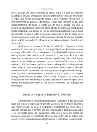 A DOR DA VIOLÊNCIA
56
○ ○ ○ ○ ○ ○ ○ ○ ○ ○ ○ ○ ○ ○ ○ ○ ○ ○ ○ ○ ○ ○ ○ ○ ○ ○ ○ ○ ○ ○ ○ ○ ○ ○ ○ ○ ○ ○ ○ ○ ○ ○ ○ ○ ○
no eu quando um endereçamento do outro, o que é o caso da violência
psicológica, provoca uma ruptura parcial ou total dessas fantasias narcísicas?
A lógica que vimos perseguindo coloca como resposta, novamente, o
desregramento da pulsão e do desejo, já que aqui também se dá, pelo
desdenhamento do outro, a perda de um objeto amado, ou seja, o
próprio eu investido por si mesmo como objeto de perfeição (eu ideal) ou
modelo (ideal de eu). O que se tem na violência psicológica é um estado
de comoção no qual o outro leva o eu a submergir na dor da perda de si
mesmo como objeto da sua própria pulsão e desejo. O ato que humilha
diz ao sujeito que nada há nele para ser amado pelo outro e também por
ele mesmo.
Analisando a dor presente no ato violento, chegamos a uma
constatação única de que não é uma experiência de desprazer, é uma
experiência limítrofe entre o psíquico e o somático vivida pelo eu como o
desregramento das pulsões e do desejo. E o que dizer do tempo da
reparação associado a cada uma dessas experiências dolorosas? Como
reparar a dor vivida em qualquer dessas violências? É sempre a fala
(verbal ou não), o choro e o grito, as formas pelas quais o eu, desgastando
a dor, reage ao estado de ruptura e comoção e, assim, supera a idéia de
enlouquecimento provocada pelo desregramento da pulsão e do desejo:
a dor exprime o encontro brutal e imediato entre o sujeito e seu próprio
desejo enlouquecido (NASIO, 1998, p.51). É apenas no campo da
simbolização, mais ou menos articulada pela palavra, que será possível a
criança ou adolescente superar sua dor de abandono, de mutilação ou
humilhação.
SOBRE A VIOLÊNCIA PATERNA E MATERNA
Considerando o conjunto das digressões feitas sobre a dor, é possível
dizer que o desejo expresso em um ato violento é diferenciável quanto a
sua manifestação, ou seja, é negligente, psicológico ou físico, mas é
idêntico naquilo que é sempre um ato endereçado à destruição do outro
e, se percebido como tal, traumático, pois leva o eu a um estado de
ruptura e comoção. É importante observar que a dor não se define pelo
ato em si, mas pela articulação subjetiva entre o violentador e o violentado.
 