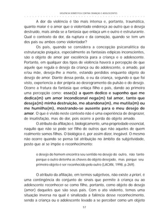 VIOLÊNCIA DOMÉSTICA CONTRA CRIANÇAS E ADOLESCENTES
57
○ ○ ○ ○ ○ ○ ○ ○ ○ ○ ○ ○ ○ ○ ○ ○ ○ ○ ○ ○ ○ ○ ○ ○ ○ ○ ○ ○ ○ ○ ○ ○ ○ ○ ○ ○ ○ ○ ○ ○ ○ ○ ○ ○ ○
A dor da violência é tão mais intensa e, portanto, traumática,
quanto maior é o amor que o violentado endereça ao outro que o deseja
destruído, mais ainda se a fantasia que enlaça um e outro é estruturante.
Qual o contexto da dor, da ruptura e da comoção, quando se tem um
dos pais ou ambos como violentador?
Os pais, quando se considera a concepção psicanalítica da
estruturação psíquica, especialmente as fantasias edípicas inconscientes,
são o objeto de amor por excelência para a criança e o adolescente.
Portanto, em qualquer dos tipos de violência haverá a percepção de que
aquele que regula o desejo da criança ou do adolescente, o amado, pai
e/ou mãe, deseja-lhe a morte, estando perdidos enquanto objeto do
desejo de amor. Diante dessa perda, o eu da criança, segundo o que foi
visto, experiencia a dor própria ao desregramento da pulsão e do desejo.
Ocorre a fratura da fantasia que enlaça filho e pais, dando ao primeiro
uma percepção como: esse(s) a quem dedico e suponho que me
dedica(m) um amor incondiconal nega(m) tal amor, tanto que
deseja(m) minha destruição, me abandona(m), me mutila(m) ou
me humilha(m), mostrando-se ausente para o meu desejo de
amor. O que é vivido neste contexto não é uma experiência de desprazer,
de insatisfação, mas de dor, pois ocorre a perda do objeto amado.
O atributo da afiliação é, biologicamente, uma propriedade essencial,
naquilo que não se pode ser filho de outros que não aqueles de quem
realmente somos filhos. O biológico é, por assim dizer, inegável. O mesmo
não ocorre quando se pensa tal atribuição no âmbito da subjetividade,
posto que aí se impõe o reconhecimento:
o desejo do homem encontra seu sentido no desejo do outro, não tanto
porque o outro detenha as chaves do objeto desejado, mas porque seu
primeiro objeto é ser reconhecido pelo outro (LACAN, 1998, p.269).
O atributo da afiliação, em termos subjetivos, não existe a priori, é
uma contingência do conjunto de sinais que permite à criança ou ao
adolescente reconhecer-se como filho, portanto, como objeto do desejo
(amor) daqueles que são seus pais. Com o ato violento, temos uma
situação inversa na qual é sinalizada a falência desse reconhecimento,
sendo a criança ou o adolescente levado a se perceber como um objeto
 