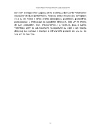 VIOLÊNCIA DOMÉSTICA CONTRA CRIANÇAS E ADOLESCENTES
59
○ ○ ○ ○ ○ ○ ○ ○ ○ ○ ○ ○ ○ ○ ○ ○ ○ ○ ○ ○ ○ ○ ○ ○ ○ ○ ○ ○ ○ ○ ○ ○ ○ ○ ○ ○ ○ ○ ○ ○ ○ ○ ○ ○ ○
norteiem a relação intersubjetiva entre a criança/adolescente violentado e
o cuidador imediato (enfermeiros, médicos, assistentes sociais, advogados
etc.) ou de médio e longo prazos (pedagogos, psicólogos, psiquiatras,
psicanalistas). É preciso que os cuidadores observem, cada um no âmbito
de suas atribuições, que, prioritariamente, a violência, para o sujeito
violentado, além de um fenômeno sociocultural ou legal, é um trauma
doloroso que comove e irrompe a estruturação psíquica do seu eu, do
seu ser, da sua vida.
 