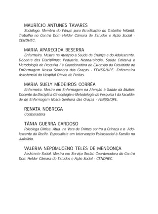 MAURÍCIO ANTUNES TAVARES
Sociólogo. Membro do Fórum para Erradicação do Trabalho Infantil.
Trabalha no Centro Dom Hélder Câmara de Estudos e Ação Social -
CENDHEC.
MARIA APARECIDA BESERRA
Enfermeira. Mestra na Atenção à Saúde da Criança e do Adolescente.
Docente das Disciplinas: Pediatria, Neonatologia, Saúde Coletiva e
Metodologia de Pesquisa I e Coordenadora de Extensão da Faculdade de
Enfermagem Nossa Senhora das Graças - FENSG/UPE. Enfermeira
Assistencial do Hospital Otávio de Freitas.
MARIA SUELY MEDEIROS CORRÊA
Enfermeira. Mestra em Enfermagem na Atenção à Saúde da Mulher.
Docente da Disciplina Ginecologia e Metodologia de Pesquisa I da Faculda-
de de Enfermagem Nossa Senhora das Graças - FENSG/UPE.
RENATA NÓBREGA
Colaboradora
TÂNIA GUERRA CARDOSO
Psicóloga Clínica. Atua na Vara de Crimes contra a Crinaça e o Ado-
lescente do Recife. Especialista em Intervenção Psicossocial à Familia no
Judiciário.
VALERIA NEPOMUCENO TELES DE MENDONÇA
Assistente Social. Mestra em Serviço Social. Coordenadora do Centro
Dom Helder Câmara de Estudos e Ação Social - CENDHEC.
 