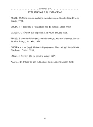 A DOR DA VIOLÊNCIA
60
○ ○ ○ ○ ○ ○ ○ ○ ○ ○ ○ ○ ○ ○ ○ ○ ○ ○ ○ ○ ○ ○ ○ ○ ○ ○ ○ ○ ○ ○ ○ ○ ○ ○ ○ ○ ○ ○ ○ ○ ○ ○ ○ ○ ○
REFERÊNCIAS BIBLIOGRAFICAS
BRASIL. Violência contra a criança e o adolescente. Brasília: Ministério da
Saúde, 1993.
COSTA, J. F. Violência e Psicanálise. Rio de Janeiro: Graal, 1982.
DARWIN, C. Origem das espécies. São Paulo, EDUSP, 1985.
FREUD, S. Sobre o Narcisismo: uma introdução. Obras Completas. Rio de
Janeiro: Imago, vol. XIV, 1974.
GUERRA, V. N. A. (org.). Violência de pais contra filhos: a tragédia revisitada.
São Paulo: Cortez, 1998.
LACAN, J. Escritos. Rio de Janeiro: Zahar, 1999.
NASIO, J-D. O livro da dor e do amor. Rio de Janeiro: Zahar, 1998.
 