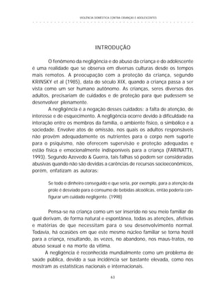 VIOLÊNCIA DOMÉSTICA CONTRA CRIANÇAS E ADOLESCENTES
63
○ ○ ○ ○ ○ ○ ○ ○ ○ ○ ○ ○ ○ ○ ○ ○ ○ ○ ○ ○ ○ ○ ○ ○ ○ ○ ○ ○ ○ ○ ○ ○ ○ ○ ○ ○ ○ ○ ○ ○ ○ ○ ○ ○ ○
INTRODUÇÃO
O fenômeno da negligência e do abuso da criança e do adolescente
é uma realidade que se observa em diversas culturas desde os tempos
mais remotos. A preocupação com a proteção da criança, segundo
KRINSKY et al (1985), data do século XIX, quando a criança passa a ser
vista como um ser humano autônomo. As crianças, seres diversos dos
adultos, precisariam de cuidados e de proteção para que pudessem se
desenvolver plenamente.
A negligência é a negação desses cuidados: a falta de atenção, de
interesse e de esquecimento. A negligência ocorre devido à dificuldade na
interação entre os membros da família, o ambiente físico, o simbólico e a
sociedade. Envolve atos de omissão, nos quais os adultos responsáveis
não provêm adequadamente os nutrientes para o corpo nem suporte
para o psiquismo, não oferecem supervisão e proteção adequadas e
estão física e emocionalmente indisponíveis para a criança (FARINATTI,
1993). Segundo Azevedo & Guerra, tais falhas só podem ser consideradas
abusivas quando não são devidas a carências de recursos socioeconômicos,
porém, enfatizam as autoras:
Pensa-se na criança como um ser inserido no seu meio familiar do
qual derivam, de forma natural e espontânea, todas as atenções, afetivas
e matérias de que necessitam para o seu desenvolvimento normal.
Todavia, há ocasiões em que este mesmo núcleo familiar se torna hostil
para a criança, resultando, às vezes, no abandono, nos maus-tratos, no
abuso sexual e na morte da vítima.
A negligência é reconhecida mundialmente como um problema de
saúde pública, devido a sua incidência ser bastante elevada, como nos
mostram as estatísticas nacionais e internacionais.
Se todo o dinheiro conseguido e que seria, por exemplo, para a atenção da
prole é desviado para o consumo de bebidas alcoólicas, então poderia con-
figurar um cuidado negligente. (1998)
 