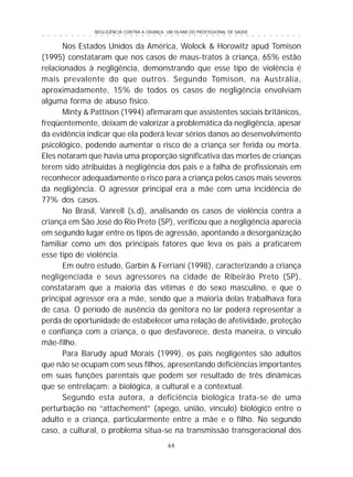 NEGLIGÊNCIA CONTRA A CRIANÇA: UM OLHAR DO PROFISSIONAL DE SAÚDE
64
○ ○ ○ ○ ○ ○ ○ ○ ○ ○ ○ ○ ○ ○ ○ ○ ○ ○ ○ ○ ○ ○ ○ ○ ○ ○ ○ ○ ○ ○ ○ ○ ○ ○ ○ ○ ○ ○ ○ ○ ○ ○ ○ ○ ○
Nos Estados Unidos da América, Wolock & Horowitz apud Tomison
(1995) constataram que nos casos de maus-tratos à criança, 65% estão
relacionados à negligência, demonstrando que esse tipo de violência é
mais prevalente do que outros. Segundo Tomison, na Austrália,
aproximadamente, 15% de todos os casos de negligência envolviam
alguma forma de abuso físico.
Minty & Pattison (1994) afirmaram que assistentes sociais britânicos,
freqüentemente, deixam de valorizar a problemática da negligência, apesar
da evidência indicar que ela poderá levar sérios danos ao desenvolvimento
psicológico, podendo aumentar o risco de a criança ser ferida ou morta.
Eles notaram que havia uma proporção significativa das mortes de crianças
terem sido atribuídas à negligência dos pais e a falha de profissionais em
reconhecer adequadamente o risco para a criança pelos casos mais severos
da negligência. O agressor principal era a mãe com uma incidência de
77% dos casos.
No Brasil, Vanrell (s.d), analisando os casos de violência contra a
criança em São José do Rio Preto (SP), verificou que a negligência aparecia
em segundo lugar entre os tipos de agressão, apontando a desorganização
familiar como um dos principais fatores que leva os pais a praticarem
esse tipo de violência.
Em outro estudo, Garbin & Ferriani (1998), caracterizando a criança
negligenciada e seus agressores na cidade de Ribeirão Preto (SP),
constataram que a maioria das vítimas é do sexo masculino, e que o
principal agressor era a mãe, sendo que a maioria delas trabalhava fora
de casa. O período de ausência da genitora no lar poderá representar a
perda de oportunidade de estabelecer uma relação de afetividade, proteção
e confiança com a criança, o que desfavorece, desta maneira, o vínculo
mãe-filho.
Para Barudy apud Morais (1999), os pais negligentes são adultos
que não se ocupam com seus filhos, apresentando deficiências importantes
em suas funções parentais que podem ser resultado de três dinâmicas
que se entrelaçam: a biológica, a cultural e a contextual.
Segundo esta autora, a deficiência biológica trata-se de uma
perturbação no “attachement” (apego, união, vínculo) biológico entre o
adulto e a criança, particularmente entre a mãe e o filho. No segundo
caso, a cultural, o problema situa-se na transmissão transgeracional dos
 
