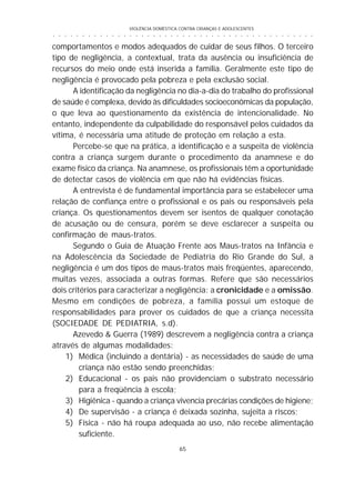 VIOLÊNCIA DOMÉSTICA CONTRA CRIANÇAS E ADOLESCENTES
65
○ ○ ○ ○ ○ ○ ○ ○ ○ ○ ○ ○ ○ ○ ○ ○ ○ ○ ○ ○ ○ ○ ○ ○ ○ ○ ○ ○ ○ ○ ○ ○ ○ ○ ○ ○ ○ ○ ○ ○ ○ ○ ○ ○ ○
comportamentos e modos adequados de cuidar de seus filhos. O terceiro
tipo de negligência, a contextual, trata da ausência ou insuficiência de
recursos do meio onde está inserida a família. Geralmente este tipo de
negligência é provocado pela pobreza e pela exclusão social.
A identificação da negligência no dia-a-dia do trabalho do profissional
de saúde é complexa, devido às dificuldades socioeconômicas da população,
o que leva ao questionamento da existência de intencionalidade. No
entanto, independente da culpabilidade do responsável pelos cuidados da
vítima, é necessária uma atitude de proteção em relação a esta.
Percebe-se que na prática, a identificação e a suspeita de violência
contra a criança surgem durante o procedimento da anamnese e do
exame físico da criança. Na anamnese, os profissionais têm a oportunidade
de detectar casos de violência em que não há evidências físicas.
A entrevista é de fundamental importância para se estabelecer uma
relação de confiança entre o profissional e os pais ou responsáveis pela
criança. Os questionamentos devem ser isentos de qualquer conotação
de acusação ou de censura, porém se deve esclarecer a suspeita ou
confirmação de maus-tratos.
Segundo o Guia de Atuação Frente aos Maus-tratos na Infância e
na Adolescência da Sociedade de Pediatria do Rio Grande do Sul, a
negligência é um dos tipos de maus-tratos mais freqüentes, aparecendo,
muitas vezes, associada a outras formas. Refere que são necessários
dois critérios para caracterizar a negligência: a cronicidade e a omissão.
Mesmo em condições de pobreza, a família possui um estoque de
responsabilidades para prover os cuidados de que a criança necessita
(SOCIEDADE DE PEDIATRIA, s.d).
Azevedo & Guerra (1989) descrevem a negligência contra a criança
através de algumas modalidades:
1) Médica (incluindo a dentária) - as necessidades de saúde de uma
criança não estão sendo preenchidas;
2) Educacional - os pais não providenciam o substrato necessário
para a freqüência à escola;
3) Higiênica - quando a criança vivencia precárias condições de higiene;
4) De supervisão - a criança é deixada sozinha, sujeita a riscos;
5) Física - não há roupa adequada ao uso, não recebe alimentação
suficiente.
 