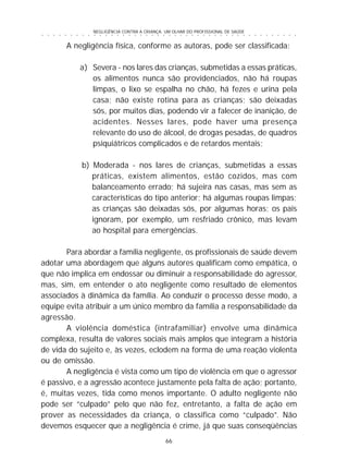 NEGLIGÊNCIA CONTRA A CRIANÇA: UM OLHAR DO PROFISSIONAL DE SAÚDE
66
○ ○ ○ ○ ○ ○ ○ ○ ○ ○ ○ ○ ○ ○ ○ ○ ○ ○ ○ ○ ○ ○ ○ ○ ○ ○ ○ ○ ○ ○ ○ ○ ○ ○ ○ ○ ○ ○ ○ ○ ○ ○ ○ ○ ○
A negligência física, conforme as autoras, pode ser classificada:
a) Severa - nos lares das crianças, submetidas a essas práticas,
os alimentos nunca são providenciados, não há roupas
limpas, o lixo se espalha no chão, há fezes e urina pela
casa; não existe rotina para as crianças; são deixadas
sós, por muitos dias, podendo vir a falecer de inanição, de
acidentes. Nesses lares, pode haver uma presença
relevante do uso de álcool, de drogas pesadas, de quadros
psiquiátricos complicados e de retardos mentais;
b) Moderada - nos lares de crianças, submetidas a essas
práticas, existem alimentos, estão cozidos, mas com
balanceamento errado; há sujeira nas casas, mas sem as
características do tipo anterior; há algumas roupas limpas;
as crianças são deixadas sós, por algumas horas; os pais
ignoram, por exemplo, um resfriado crônico, mas levam
ao hospital para emergências.
Para abordar a família negligente, os profissionais de saúde devem
adotar uma abordagem que alguns autores qualificam como empática, o
que não implica em endossar ou diminuir a responsabilidade do agressor,
mas, sim, em entender o ato negligente como resultado de elementos
associados à dinâmica da família. Ao conduzir o processo desse modo, a
equipe evita atribuir a um único membro da família a responsabilidade da
agressão.
A violência doméstica (intrafamiliar) envolve uma dinâmica
complexa, resulta de valores sociais mais amplos que integram a história
de vida do sujeito e, às vezes, eclodem na forma de uma reação violenta
ou de omissão.
A negligência é vista como um tipo de violência em que o agressor
é passivo, e a agressão acontece justamente pela falta de ação; portanto,
é, muitas vezes, tida como menos importante. O adulto negligente não
pode ser “culpado” pelo que não fez, entretanto, a falta de ação em
prover as necessidades da criança, o classifica como “culpado”. Não
devemos esquecer que a negligência é crime, já que suas conseqüências
 