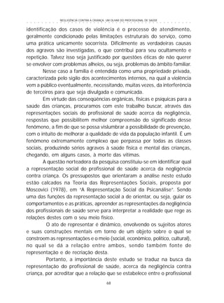NEGLIGÊNCIA CONTRA A CRIANÇA: UM OLHAR DO PROFISSIONAL DE SAÚDE
68
○ ○ ○ ○ ○ ○ ○ ○ ○ ○ ○ ○ ○ ○ ○ ○ ○ ○ ○ ○ ○ ○ ○ ○ ○ ○ ○ ○ ○ ○ ○ ○ ○ ○ ○ ○ ○ ○ ○ ○ ○ ○ ○ ○ ○
identificação dos casos de violência é o processo de atendimento,
geralmente condicionado pelas limitações estruturais do serviço, como
uma prática unicamente socorrista. Dificilmente as verdadeiras causas
dos agravos são investigadas, o que contribui para seu ocultamento e
repetição. Talvez isso seja justificado por questões éticas de não querer
se envolver com problemas alheios, ou seja, problemas do âmbito familiar.
Nesse caso a família é entendida como uma propriedade privada,
caracterizada pelo sigilo dos acontecimentos internos, na qual a violência
vem a público eventualmente, necessitando, muitas vezes, da interferência
de terceiros para que seja divulgada e comunicada.
Em virtude das conseqüências orgânicas, físicas e psíquicas para a
saúde das crianças, procuramos com este trabalho buscar, através das
representações sociais do profissional de saúde acerca da negligência,
respostas que possibilitem melhor compreensão do significado desse
fenômeno, a fim de que se possa vislumbrar a possibilidade de prevenção,
com o intuito de melhorar a qualidade de vida da população infantil. É um
fenômeno extremamente complexo que perpassa por todas as classes
sociais, produzindo sérios agravos à saúde física e mental das crianças,
chegando, em alguns casos, à morte das vítimas.
A questão norteadora da pesquisa constituiu-se em identificar qual
a representação social do profissional de saúde acerca da negligência
contra criança. Os pressupostos que orientaram a análise neste estudo
estão calcados na Teoria das Representações Sociais, proposta por
Moscovici (1978), em “A Representação Social da Psicanálise”. Sendo
uma das funções da representação social a de orientar, ou seja, guiar os
comportamentos e as práticas, apreender as representações da negligência
dos profissionais de saúde serve para interpretar a realidade que rege as
relações destes com o seu meio físico.
O ato de representar é dinâmico, envolvendo os sujeitos atores
e suas construções mentais em torno de um objeto sobre o qual se
constroem as representações e o meio (social, econômico, político, cultural),
no qual se dá a relação entre ambos, sendo também fonte de
representação e de recriação desta.
Portanto, a importância deste estudo se traduz na busca da
representação do profissional de saúde, acerca da negligência contra
criança, por acreditar que a relação que se estabelece entre o profissional
 