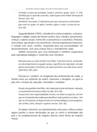NEGLIGÊNCIA CONTRA A CRIANÇA: UM OLHAR DO PROFISSIONAL DE SAÚDE
70
○ ○ ○ ○ ○ ○ ○ ○ ○ ○ ○ ○ ○ ○ ○ ○ ○ ○ ○ ○ ○ ○ ○ ○ ○ ○ ○ ○ ○ ○ ○ ○ ○ ○ ○ ○ ○ ○ ○ ○ ○ ○ ○ ○ ○
A família é a base da sociedade, sendo o primeiro grupo social. É nela
(família) que se aprende conceitos, valores para uma melhor formação do
homem. (Ent. 04)
(família) É necessária. É importante para que você possa se direcionar,
para você ter ajuda, ter apoio. Família é apoio, é tudo, é a base do ser.
(Ent. 05)
Segundo Mielnik (1993), a família dá à criança tradições, costumes,
linguagem, religião, noções de moral e caráter, ética, atitudes, preconceitos,
crenças e valores sociais. Forma-lhe a consciência e a existência. Portanto,
uma criança, que desde o seu nascimento, vivencia experiências favoráveis,
é tratada com amor, carinho, respeitada pela sua personalidade em
desenvolvimento, será uma criança física e mentalmente sadia.
Saffioti acrescenta que essa instituição é também responsável
pela reprodução biológica e social dos seus membros.
Não basta que os casais tenham seus filhos. É preciso criá-los, ensinando-
os a desempenharem os papéis sociais, específicos de cada idade, de cada
gênero (masculino e feminino), de cada raça/etnia e de cada classe social.
(SAFFIOTI,1997. p44)
Percebe-se, também, no imaginário dos profissionais de saúde, a
família como um ambiente de ordem, harmonia e disciplina, na qual os
pais têm a função de educador, orientador e condutor.
Os pais são guardiões dos filhos, são responsáveis pela orientação, educação
e encaminhamento desses filhos na vida. (Ent. 08)
Os pais têm uma responsabilidade imensa, em todos os aspectos, ele tem
que ser um grande observador para identificar muitos pontos na criança...tem
que ser um protetor, protegê-la tanto em termos biológicos como psíquicos,
dar carinho, afeto, abraçar e quebrar arestas. (Ent. 06)
Os dados referentes ao relacionamento entre pais e filhos revelam
alguns pontos a serem destacados no que se refere à afetividade dos
pais e ao estabelecimento de relações abertas como forma de respeito
mútuo.
 