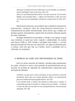 VIOLÊNCIA DOMÉSTICA CONTRA CRIANÇAS E ADOLESCENTES
71
○ ○ ○ ○ ○ ○ ○ ○ ○ ○ ○ ○ ○ ○ ○ ○ ○ ○ ○ ○ ○ ○ ○ ○ ○ ○ ○ ○ ○ ○ ○ ○ ○ ○ ○ ○ ○ ○ ○ ○ ○ ○ ○ ○ ○
Acho que (a relação entre pai e filho) deve ser de amizade, de confiança,
não de autoridade. Deve ser de troca. (Ent. 07)
(Deve ser um) Relacionamento aberto. Tem que conversar. Com um bom
diálogo, você consegue tudo (...). Agora, tem momentos, é claro, que você
vai ter que usar sua autoridade, não deixar a criança fazer de tudo. (Ent.
01)
Diante desses discursos, fica evidente que a família na visão desses
profissionais, comporta, além do relacionamento democrático, o
relacionamento de poder, demonstrando, dessa forma, que o adulto em
posição superior, desempenha o papel tanto de protetor afetuoso quanto
de chefe autoritário.
Na lógica dominante da sociedade, a família é um espaço na qual
seus membros se unem por amor, respeito e solidariedade. De acordo
com Guerra (1985, p. 106) “família e sociedade estão unidas (...) na luta
pela preservação do mito que ela representa, um lugar de proteção para
a criança, mito este que não só a família, como a sociedade tem se
esforçado em perpetuar”.
A INFÂNCIA NA VISÃO DOS PROFISSIONAIS DE SAÚDE
Entre os vários conceitos de infância, referidos pelos profissionais
de saúde, encontra-se como a fase primária do desenvolvimento do ser
humano um período de aquisição de conhecimentos responsável pela
formação do indivíduo.
A infância, eu vejo assim, como a formação, ou seja, primeiro é a hora da
descoberta. Dali é que vai a criança aprender valores, ter conhecimento
para uma melhor formação quando homem. (Ent. 04)
É um período onde a criança está abrindo os olhos para o mundo, tá
começando a perceber o mundo, ter contato com esse mundo. ...A infância
é a base de tudo, por isso deve ter um acompanhamento, uma orientação
adequada. (Ent. 08)
 