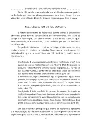 NEGLIGÊNCIA CONTRA A CRIANÇA: UM OLHAR DO PROFISSIONAL DE SAÚDE
72
○ ○ ○ ○ ○ ○ ○ ○ ○ ○ ○ ○ ○ ○ ○ ○ ○ ○ ○ ○ ○ ○ ○ ○ ○ ○ ○ ○ ○ ○ ○ ○ ○ ○ ○ ○ ○ ○ ○ ○ ○ ○ ○ ○ ○
Nesta última fala, a entrevistada traz a infância como um período
de fantasia que deve ser vivido plenamente, ao mesmo tempo em que
vislumbra uma infância diferente daquela esperada para toda criança.
NEGLIGÊNCIA, UM DIFÍCIL CONCEITO
É notório que o tema da negligência contra criança é difícil de ser
abordado pelas formas convencionais de conhecimento, em razão da
carga de ideologia, de preconceitos e de senso comum que,
invariavelmente, o acompanham, como também, por ser um fenômeno
multifacetado.
Os profissionais tentam construir conceitos, apoiando-se nos seus
conhecimentos do cotidiano de trabalho. Observam-se, nos discursos dos
entrevistados, que esses conceitos são polissêmicos e, muitas vezes,
controversos.
(Negligência) É uma expressão bastante forte. Negligência, onde? E até
quando os pais são negligentes com seus filhos? É difícil. Negligência é o
descuido. Todo ser humano tem um pouco de negligência. (...) Na vida em
que estamos vivendo, a gente está tão bitolada ao social, ao econômico,
que a gente deixa de lado o chamado amor familiar. (Ent. 02)
É muito difícil de julgar. A mãe chegar aqui e a gente dizer: aquela mãe é
péssima, ela nem pega no seu bebê. Como é que ela pode dar amor se ela
nunca teve? Ela saber cuidar, se ela nunca foi cuidada? Ela sai para fumar,
ir ao banheiro, não pede ajuda de ninguém, não vê as necessidades do
bebê... (Ent. 05)
(Negligência) É toda essa falta de cuidado, de atenção. Você pode ser
negligente quando você não cuida da criança adequadamente, quando não
tem tempo para perceber o que está acontecendo com ela, em relação ao
desenvolvimento psicológico, social e físico. Porque não tem tempo, deixa
pra lá, a criança come qualquer coisa, adoece com freqüência. (Ent. 07)
Um dos problemas principais que o tema da negligência apresenta
é a interpretação de sua pluricausalidade, na qual os profissionais tentam
explicações para sua ocorrência, muitas vezes, relacionando-a a problemas
 