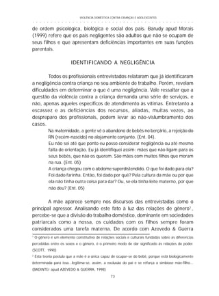 VIOLÊNCIA DOMÉSTICA CONTRA CRIANÇAS E ADOLESCENTES
73
○ ○ ○ ○ ○ ○ ○ ○ ○ ○ ○ ○ ○ ○ ○ ○ ○ ○ ○ ○ ○ ○ ○ ○ ○ ○ ○ ○ ○ ○ ○ ○ ○ ○ ○ ○ ○ ○ ○ ○ ○ ○ ○ ○ ○
1
O gênero é um elemento constitutivo de relações sociais e culturais fundadas sobre as diferencias
percebidas entre os sexos e o gênero, é o primeiro modo de dar significado às relações de poder.
(SCOTT, 1990)
2
Esta teoria postula que a mãe é a única capaz de ocupar-se do bebê, porque está biologicamente
determinada para isso...legitima-se, assim, a exclusão do pai e se reforça a simbiose mãe-filho...
(BADINTEr apud AZEVEDO & GUERRA, 1998)
de ordem psicológica, biológica e social dos pais. Barudy apud Morais
(1999) refere que os pais negligentes são adultos que não se ocupam de
seus filhos e que apresentam deficiências importantes em suas funções
parentais.
IDENTIFICANDO A NEGLIGÊNCIA
Todos os profissionais entrevistados relataram que já identificaram
a negligência contra criança no seu ambiente de trabalho. Porém, revelam
dificuldades em determinar o que é uma negligência. Vale ressaltar que a
questão da violência contra a criança demanda uma série de serviços, e
não, apenas aqueles específicos de atendimento às vítimas. Entretanto a
escassez e as deficiências dos recursos, aliadas, muitas vezes, ao
despreparo dos profissionais, podem levar ao não-vislumbramento dos
casos.
Na maternidade, a gente vê o abandono de bebês no berçário, a rejeição do
RN (recém-nascido) no alojamento conjunto. (Ent. 04).
Eu não sei até que ponto eu posso considerar negligência ou até mesmo
falta de orientação. Eu já identifiquei assim: mães que não ligam para os
seus bebês, que não os querem. São mães com muitos filhos que moram
na rua. (Ent. 05)
A criança chegou com o abdome superdistendido. O que foi dado para ela?
Foi dado farinha. Então, foi dado por quê? Pela cultura da mãe ou por que
ela não tinha outra coisa para dar? Ou, se ela tinha leite materno, por que
não deu? (Ent. 05)
A mãe aparece sempre nos discursos das entrevistadas como o
principal agressor. Analisando este fato à luz das relações de gênero1
,
percebe-se que a divisão do trabalho doméstico, dominante em sociedades
patriarcais como a nossa, os cuidados com os filhos sempre foram
considerados uma tarefa materna. De acordo com Azevedo & Guerra
 