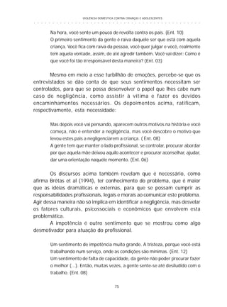 VIOLÊNCIA DOMÉSTICA CONTRA CRIANÇAS E ADOLESCENTES
75
○ ○ ○ ○ ○ ○ ○ ○ ○ ○ ○ ○ ○ ○ ○ ○ ○ ○ ○ ○ ○ ○ ○ ○ ○ ○ ○ ○ ○ ○ ○ ○ ○ ○ ○ ○ ○ ○ ○ ○ ○ ○ ○ ○ ○
Na hora, você sente um pouco de revolta contra os pais. (Ent. 10)
O primeiro sentimento da gente é raiva daquele ser que está com aquela
criança. Você fica com raiva da pessoa, você quer julgar e você, realmente
tem aquela vontade, assim, de até agredir também. Você vai dizer: Como é
que você foi tão irresponsável desta maneira? (Ent. 03)
Mesmo em meio a esse turbilhão de emoções, percebe-se que os
entrevistados se dão conta de que seus sentimentos necessitam ser
controlados, para que se possa desenvolver o papel que lhes cabe num
caso de negligência, como assistir à vítima e fazer os devidos
encaminhamentos necessários. Os depoimentos acima, ratificam,
respectivamente, esta necessidade:
Mas depois você vai pensando, aparecem outros motivos na história e você
começa, não é entender a negligência, mas você descobre o motivo que
levou estes pais a negligenciarem a criança. ( Ent. 08)
A gente tem que manter o lado profissional, se controlar, procurar abordar
por que aquela mãe deixou aquilo acontecer e procurar aconselhar, ajudar,
dar uma orientação naquele momento. (Ent. 06)
Os discursos acima também revelam que é necessário, como
afirma Brêtas et al (1994), ter conhecimento do problema, que é maior
que as idéias dramáticas e externas, para que se possam cumprir as
responsabilidades profissionais, legais e morais ao comunicar este problema.
Agir dessa maneira não só implica em identificar a negligência, mas desvelar
os fatores culturais, psicossociais e econômicos que envolvem esta
problemática.
A impotência é outro sentimento que se mostrou como algo
desmotivador para atuação do profissional.
Um sentimento de impotência muito grande. A tristeza, porque você está
trabalhando num serviço, onde as condições são mínimas. (Ent. 12)
Um sentimento de falta de capacidade, da gente não poder procurar fazer
o melhor (...). Então, muitas vezes, a gente sente-se até desiludido com o
trabalho. (Ent. 08)
 
