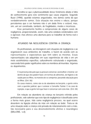 NEGLIGÊNCIA CONTRA A CRIANÇA: UM OLHAR DO PROFISSIONAL DE SAÚDE
76
○ ○ ○ ○ ○ ○ ○ ○ ○ ○ ○ ○ ○ ○ ○ ○ ○ ○ ○ ○ ○ ○ ○ ○ ○ ○ ○ ○ ○ ○ ○ ○ ○ ○ ○ ○ ○ ○ ○ ○ ○ ○ ○ ○ ○
Acredita-se que a pluricausalidade desse fenômeno aliada à falta
de conhecimento gera este sentimento que causa angústia. Segundo
Buzzi (1998), quando estamos angustiados, nos damos conta do que
verdadeiramente somos. Esta situação nos ensina e educa, porque
percebemos que o ser humano não é um dado firme e estável, mas,
sim, um ser constituído, também, de fragilidades, medos e incertezas.
Esse pensamento facilita a compreensão de alguns casos de
negligência, proporcionando, assim, não uma conduta condenadora com
o agressor, mas oferece uma abertura para se trabalhar de forma real e
humana.
ATUANDO NA NEGLIGÊNCIA CONTRA A CRIANÇA
Os profissionais, ao interagirem com situações de negligência e ao
organizarem seus ambientes de trabalho, o fazem de acordo com as
representações e expectativas que têm sobre as mesmas. Essas
representações são adquiridas em suas experiências de vida e em um
meio sociohistórico específico, culturalmente estruturado e organizado,
exercendo forte poder significativo sobre os membros ali inseridos. Vejamos
os depoimentos.
É na presença dos pais que eu procuro conversar, aconselhar e mostrar, ver
dentro do que eles podem fazer, em termos de alimentos, de higiene e de
saúde para os filhos, na maneira de se comportar, passando educação para
os filhos. (Ent. 06)
Os casos maiores, como são os de abandono no berçário, a gente entra
com a questão judicial, que é acionar o Conselho Tutelar. E no caso de
rejeição, o que a gente tem que fazer é conversar com esta mãe. (Ent. 04)
Em relação ao abandono da criança no berçário referido pelos
profissionais, vale salientar que este tipo de negligência é classificada como
a forma mais grave, tido como negligência precoce, no qual ocorre
desordem na ligação afetiva da mãe em relação ao bebê. Trata-se de
uma situação onde a criança está privada do relacionamento com a mãe,
tão necessário para o seu desenvolvimento afetivo e neurológico
(BALLONE, s.d).
 