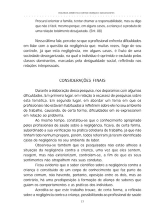 VIOLÊNCIA DOMÉSTICA CONTRA CRIANÇAS E ADOLESCENTES
77
○ ○ ○ ○ ○ ○ ○ ○ ○ ○ ○ ○ ○ ○ ○ ○ ○ ○ ○ ○ ○ ○ ○ ○ ○ ○ ○ ○ ○ ○ ○ ○ ○ ○ ○ ○ ○ ○ ○ ○ ○ ○ ○ ○ ○
Procurei orientar a família, tentar chamar a responsabilidade, mas eu digo
que não é fácil, mesmo porque, em alguns casos, a criança é o produto de
uma relação totalmente desajustada. (Ent. 08)
Nessa última fala, percebe-se que o profissional enfrenta dificuldades
em lidar com a questão da negligência que, muitas vezes, foge de seu
controle, já que esta negligência, em alguns casos, é fruto de uma
sociedade desorganizada, na qual o indivíduo é oprimido e excluído pelas
classes dominantes, marcadas pela desigualdade social, refletindo nas
relações interpessoais.
CONSIDERAÇÕES FINAIS
Durante a elaboração dessa pesquisa, nos deparamos com algumas
dificuldades. Em primeiro lugar, em relação à escassez de pesquisas sobre
esta temática. Em segundo lugar, em abordar um tema em que os
profissionais não estavam habituados a refletirem sobre ele no seu ambiente
de trabalho, causando, de certa forma, dificuldades em se expressarem
em relação ao problema.
Ao mesmo tempo, constatou-se que o conhecimento apropriado
pelos profissionais de saúde sobre a negligência, ficava, de certa forma,
subordinado a sua verificação na prática cotidiana de trabalho, já que não
tinham tido nenhum preparo, porém, todos referiram já terem identificado
casos de negligência no seu ambiente de labor.
Observou-se também que os pesquisados não estão alheios à
situação da negligência contra a criança, uma vez que eles sentem,
reagem, mas não exteriorizam, controlam-se, a fim de que os seus
sentimentos não atrapalhem nas suas condutas.
Ficou evidente que o saber científico sobre a negligência contra a
criança é constituído de um corpo de conhecimento que faz parte do
senso comum, não havendo, portanto, oposição entre os dois, mas ao
contrário, há uma predisposição à formação de aliança de saberes que
guiam os comportamentos e as práticas dos indivíduos.
Acredita-se que este trabalho trouxe, de certa forma, a reflexão
sobre a negligência contra a criança, possibilitando ao profissional de saúde
 