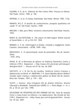 NEGLIGÊNCIA CONTRA A CRIANÇA: UM OLHAR DO PROFISSIONAL DE SAÚDE
80
○ ○ ○ ○ ○ ○ ○ ○ ○ ○ ○ ○ ○ ○ ○ ○ ○ ○ ○ ○ ○ ○ ○ ○ ○ ○ ○ ○ ○ ○ ○ ○ ○ ○ ○ ○ ○ ○ ○ ○ ○ ○ ○ ○ ○
GUERRA, V. N. de A. Violência de Pais Contra Filho: Procura-se Vítimas.
São Paulo, Cortez, 1985, p. 106.
KRYNSKI, S. et al. A criança maltratada. São Paulo: Almed, 1985, 137p.
MINAYO, M.C.S. O desafio do conhecimento: pesquisa qualitativa em
saúde. 5º ed. São Paulo: Hucitec, 1998.
MIELNIK, I. Mãe, pai e filhos: encontro e desencontro. São Paulo: Hucitec,
1993.
MINTY, B. and PATTISON, G. The nature of child neglect. British Journal
of Social Work, n. 24, p.733-747. 1994.
MORAIS, E. P. de. Enfermagem & família: evitando a negligência. Santa
Catarina: Universitária – UFSM, 1999. 145p.
MOSCOVICI, S. A representação social da psicanálise. Rio de Janeiro:
Zahar,
1978. 291p.
PAIVA, R. M. A Dimensão de gênero na Violência Doméstica Contra a
Infância [199-]. Disponível < http://www.cfch.ufrj.br/jor-p4/relacge2/
dimegene.html. > Acesso em 07 de nov. de 2001.
SAFFIOTI, H. I. B. No fio da navalha: Violência Contra Crianças e
Adolescentes no Brasil. In: MADEIRA, F. R. Quem Mandou Nascer Mulher?
Estudos sobre crianças e adolescentes pobres no Brasil. Rio de Janeiro:
Rosa dos Tempos, 1997, p. 139 – 202.
SCOTT, J. Gênero: Uma Categoria Útil de Análise Histórica. Revista
Educação e Realidade. Traduzido por LAURO, G. L. Porto Alegre: n. 15, v.
02, p. 05-22, jul./ dez. 1990.
SOCIEDADE DE PEDIATRIA DO RIO GRANDE DO SUL. Guia de atuação
frente a maus-tratos na infância e na adolescência. Rio Grande do Sul,
[199-]. Disponível em: <http://www.sprs.com.br/guiaviol.html>. Acesso
em 10 nov. 2001.
 