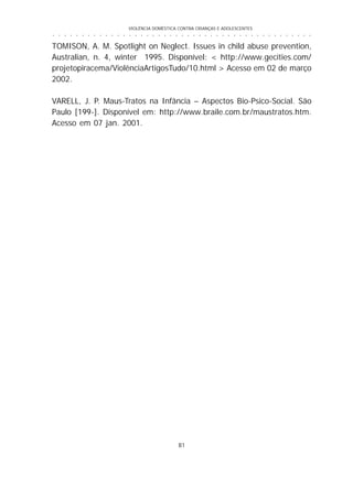 VIOLÊNCIA DOMÉSTICA CONTRA CRIANÇAS E ADOLESCENTES
81
○ ○ ○ ○ ○ ○ ○ ○ ○ ○ ○ ○ ○ ○ ○ ○ ○ ○ ○ ○ ○ ○ ○ ○ ○ ○ ○ ○ ○ ○ ○ ○ ○ ○ ○ ○ ○ ○ ○ ○ ○ ○ ○ ○ ○
TOMISON, A. M. Spotlight on Neglect. Issues in child abuse prevention,
Australian, n. 4, winter 1995. Disponível: < http://www.gecities.com/
projetopiracema/ViolênciaArtigosTudo/10.html > Acesso em 02 de março
2002.
VARELL, J. P. Maus-Tratos na Infância – Aspectos Bio-Psico-Social. São
Paulo [199-]. Disponível em: http://www.braile.com.br/maustratos.htm.
Acesso em 07 jan. 2001.
 