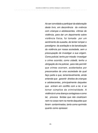VIOLÊNCIA DOMÉSTICA CONTRA CRIANÇAS E ADOLESCENTES
85
○ ○ ○ ○ ○ ○ ○ ○ ○ ○ ○ ○ ○ ○ ○ ○ ○ ○ ○ ○ ○ ○ ○ ○ ○ ○ ○ ○ ○ ○ ○ ○ ○ ○ ○ ○ ○ ○ ○ ○ ○ ○ ○ ○ ○
Ao ser convidada a participar da elaboração
deste livro, em decorrência da vivência
com crianças e adolescentes, vítimas de
violência, para dar um depoimento sobre
violência física, fui tomada por um
sentimento de ousadia, de tentar romper o
paradigma da aceitação e da banalização
da violência por nossa sociedade, sem a
preocupação de investigar a sua origem.
Como policial, tenho por missão investigar
o crime ocorrido; como cidadã, tenho a
obrigação de me policiar, para não permitir
que crimes ocorram, acobertados por
preconceitos de uma sociedade da qual
faço parte e que, lamentavelmente, ainda
entende que garantir direitos de crianças
e adolescentes, principalmente daqueles
que entram em conflito com a lei, é se
tornar cúmplice da criminalidade. A
violência é uma doença contagiosa e como
tal, provoca feridas que não cicatrizam
nem no corpo nem na mente daqueles que
foram contaminados, tanto como oprimido
quanto como opressor.
 