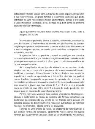 VIOLÊNCIA DOMÉSTICA CONTRA CRIANÇAS E ADOLESCENTES
87
○ ○ ○ ○ ○ ○ ○ ○ ○ ○ ○ ○ ○ ○ ○ ○ ○ ○ ○ ○ ○ ○ ○ ○ ○ ○ ○ ○ ○ ○ ○ ○ ○ ○ ○ ○ ○ ○ ○ ○ ○ ○ ○ ○ ○
estabelecer vínculos sociais com as figuras de apego capazes de garantir
a sua sobrevivência. O grupo familiar é o primeiro contexto que pode
satisfazer às suas necessidades físicas (alimentação, abrigo e proteção)
e socioemocionais (aceitação, afeto, atenção etc.), bem como é o primeiro
causador da sua vitimização.
Aquele que retém a vara, quer mal ao seu filho, mas o que o ama, cedo o
disciplina. (Pv. 13:24)
Através deste provérbio bíblico, é possível, claramente, entender-se
que, há séculos, a humanidade se escuda em justificativas de caráter
religioso para praticar violência contra criança e adolescente. Nossa cultura
e nossas religiões apoiam, de modo quase unânime, a onipotência da
autoridade parental.
A agressão física ou punição corporal se configura na primeira
representação simbólica que habita o imaginário coletivo, partindo-se do
pressuposto de que esta medida é eficaz para o controle ou modificação
de um comportamento.
As conseqüências desse tipo de violência se apresentam desde
simples marcas no corpo até a presença de lesões tóraco-abdominais,
auditivas e oculares; traumatismos cranianos; fratura dos membros
superiores e inferiores, queimaduras e ferimentos diversos que podem
causar invalidez temporária ou permanente, quando não, a morte. A
mortalidade por violência se constitui, atualmente, na segunda causa morte
para crianças e jovens na faixa etária de 5 a 19 anos e é a segunda
causa de morte na faixa etária entre 1 a 4 anos de idade, perdendo, por
pouco, para as doenças do aparelho respiratório.
Porém, nem só de violência física padece uma criança. Negligências,
abusos e explorações de todas as espécies são formas camufladas ou
declaradas da negação do seu direito de ser tratada como pessoa em
condição peculiar de desenvolvimento, mas estas outras faces da violência
não são, no momento, objeto central de discussão.
Fazendo-se uma análise do “locus” do problema da violência física e
das demais formas de agressões, obviamente não é apenas no núcleo
familiar que essas vítimas são alvos fáceis de serem atingidos. Nos demais
 
