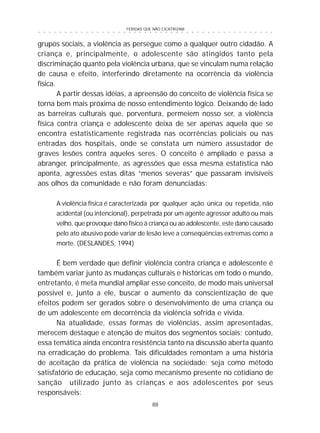 FERIDAS QUE NÃO CICATRIZAM
88
○ ○ ○ ○ ○ ○ ○ ○ ○ ○ ○ ○ ○ ○ ○ ○ ○ ○ ○ ○ ○ ○ ○ ○ ○ ○ ○ ○ ○ ○ ○ ○ ○ ○ ○ ○ ○ ○ ○ ○ ○ ○ ○ ○ ○
grupos sociais, a violência as persegue como a qualquer outro cidadão. A
criança e, principalmente, o adolescente são atingidos tanto pela
discriminação quanto pela violência urbana, que se vinculam numa relação
de causa e efeito, interferindo diretamente na ocorrência da violência
física.
A partir dessas idéias, a apreensão do conceito de violência física se
torna bem mais próxima de nosso entendimento lógico. Deixando de lado
as barreiras culturais que, porventura, permeiem nosso ser, a violência
física contra criança e adolescente deixa de ser apenas aquela que se
encontra estatisticamente registrada nas ocorrências policiais ou nas
entradas dos hospitais, onde se constata um número assustador de
graves lesões contra aqueles seres. O conceito é ampliado e passa a
abranger, principalmente, as agressões que essa mesma estatística não
aponta, agressões estas ditas “menos severas” que passaram invisíveis
aos olhos da comunidade e não foram denunciadas:
A violência física é caracterizada por qualquer ação única ou repetida, não
acidental (ou intencional), perpetrada por um agente agressor adulto ou mais
velho, que provoque dano físico à criança ou ao adolescente, este dano causado
pelo ato abusivo pode variar de lesão leve a conseqüências extremas como a
morte. (DESLANDES, 1994)
É bem verdade que definir violência contra criança e adolescente é
também variar junto às mudanças culturais e históricas em todo o mundo,
entretanto, é meta mundial ampliar esse conceito, de modo mais universal
possível e, junto a ele, buscar o aumento da conscientização de que
efeitos podem ser gerados sobre o desenvolvimento de uma criança ou
de um adolescente em decorrência da violência sofrida e vivida.
Na atualidade, essas formas de violências, assim apresentadas,
merecem destaque e atenção de muitos dos segmentos sociais; contudo,
essa temática ainda encontra resistência tanto na discussão aberta quanto
na erradicação do problema. Tais dificuldades remontam a uma história
de aceitação da prática de violência na sociedade; seja como método
satisfatório de educação, seja como mecanismo presente no cotidiano de
sanção utilizado junto às crianças e aos adolescentes por seus
responsáveis:
 