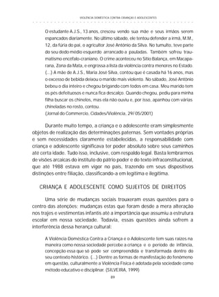 VIOLÊNCIA DOMÉSTICA CONTRA CRIANÇAS E ADOLESCENTES
89
○ ○ ○ ○ ○ ○ ○ ○ ○ ○ ○ ○ ○ ○ ○ ○ ○ ○ ○ ○ ○ ○ ○ ○ ○ ○ ○ ○ ○ ○ ○ ○ ○ ○ ○ ○ ○ ○ ○ ○ ○ ○ ○ ○ ○
O estudante A.J.S., 13 anos, cresceu vendo sua mãe e seus irmãos serem
espancados diariamente. No último sábado, ele tentou defender a irmã, M.M.,
12, da fúria do pai, o agricultor José Antônio da Silva. No tumulto, teve parte
do seu dedo médio esquerdo arrancado a pauladas. Também sofreu trau-
matismo encéfalo-craniano. O crime aconteceu no Sítio Balança, em Macapa-
rana, Zona da Mata, e engrossa a lista da violência contra menores no Estado.
(...) A mãe de A.J.S., Maria José Silva, contou que é casada há 16 anos, mas
o excesso de bebida deixou o marido mais violento. No sábado, José Antônio
bebeu o dia inteiro e chegou brigando com todos em casa. Meu marido tem
os pés defeituosos e nunca fica descalço. Quando chegou, pediu para minha
filha buscar os chinelos, mas ela não ouviu e, por isso, apanhou com várias
chineladas no rosto, contou.
(Jornal do Commercio, Cidades/Violência, 29/ 05/2001)
Durante muito tempo, a criança e o adolescente eram simplesmente
objetos de realização das determinações paternas. Sem vontades próprias
e sem necessidades claramente estabelecidas, a responsabilidade com
criança e adolescente significava ter poder absoluto sobre seus caminhos
até certa idade. Tudo isso, inclusive, com respaldo legal. Basta lembrarmos
de visões arcaicas do instituto do pátrio poder e do texto infraconstitucional,
que até 1988 estava em vigor no país, trazendo em seus dispositivos
distinções entre filiação, classificando-a em legítima e ilegítima.
CRIANÇA E ADOLESCENTE COMO SUJEITOS DE DIREITOS
Uma série de mudanças sociais trouxeram essas questões para o
centro das atenções; mudanças estas que foram desde a mera alteração
nos trajes e vestimentas infantis até a importância que assumiu a estrutura
escolar em nossa sociedade. Todavia, essas questões ainda sofrem a
interferência dessa herança cultural:
A Violência Doméstica Contra a Criança e o Adolescente tem suas raízes na
maneira como nossa sociedade percebe a criança e o período de infância,
concepção essa que só pode ser compreendida e transformada dentro do
seu contexto histórico. (...) Dentre as formas de manifestação do fenômeno
em questão, culturalmente a Violência Física é adotada pela sociedade como
método educativo e disciplinar. (SILVEIRA, 1999)
 