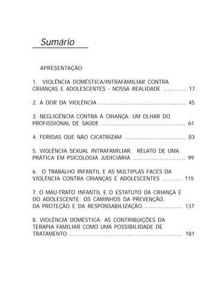 Sumário
APRESENTAÇÃO
1. VIOLÊNCIA DOMÉSTICA/INTRAFAMILIAR CONTRA
CRIANÇAS E ADOLESCENTES - NOSSA REALIDADE .............. 17
2. A DOR DA VIOLÊNCIA .................................................... 45
3. NEGLIGÊNCIA CONTRA A CRIANÇA: UM OLHAR DO
PROFISSIONAL DE SAÚDE .................................................. 61
4. FERIDAS QUE NÃO CICATRIZAM ..................................... 83
5. VIOLÊNCIA SEXUAL INTRAFAMILIAR. RELATO DE UMA
PRÁTICA EM PSICOLOGIA JUDICIÁRIA ............................... 99
6. O TRABALHO INFANTIL E AS MÚLTIPLAS FACES DA
VIOLÊNCIA CONTRA CRIANÇAS E ADOLESCENTES ............ 115
7. O MAU-TRATO INFANTIL E O ESTATUTO DA CRIANÇA E
DO ADOLESCENTE: OS CAMINHOS DA PREVENÇÃO,
DA PROTEÇÃO E DA RESPONSABILIZAÇÃO........................ 137
8. VIOLÊNCIA DOMÉSTICA: AS CONTRIBUIÇÕES DA
TERAPIA FAMILIAR COMO UMA POSSIBILIDADE DE
TRATAMENTO .................................................................. 181
 