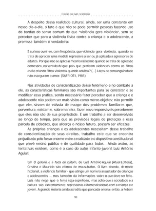FERIDAS QUE NÃO CICATRIZAM
90
○ ○ ○ ○ ○ ○ ○ ○ ○ ○ ○ ○ ○ ○ ○ ○ ○ ○ ○ ○ ○ ○ ○ ○ ○ ○ ○ ○ ○ ○ ○ ○ ○ ○ ○ ○ ○ ○ ○ ○ ○ ○ ○ ○ ○
A despeito dessa realidade cultural, ainda, ser uma constante em
nosso dia-a-dia, o fato é que não se pode permitir pessoas fazendo uso
do bordão do senso comum de que “violência gera violência”, sem se
perceber que para a violência física contra a criança e o adolescente, a
premissa também é verdadeira:
É curioso ouvir-se, com freqüência, que violência gera violência, quando se
trata de apreciar uma medida repressiva a ser ou já aplicada a agressores de
adultos. Por que não se aplica o mesmo raciocínio quando se trata de agressão
doméstica, no sentido de que pais que praticam violências contra os filhos
estão criando filhos violentos quando adultos? (...) Laços de consangüinidade
não asseguram o amor. (SAFFIOTI, 1985)
Nas atividades de conscientização desse fenômeno e no combate a
ele, as características familiares são importantes para se constatar e se
modificar essa prática, sendo necessário fazer perceber que a criança e o
adolescente não podem ser mais vistos como meros objetos; não permitir
que eles sirvam de válvula de escape dos problemas familiares que,
porventura, existam e, sobremaneira, fazer seus responsáveis perceberem
que eles não são de sua propriedade. É um trabalho a ser desenvolvido
ao longo do tempo, para que as previsões legais de proteção a essa
parcela de cidadãos, que alicerça o nosso futuro, possam ser eficazes.
As próprias crianças e os adolescentes necessitam desse trabalho
de conscientização de seus direitos, trabalho este que se encontra
prejudicado pelo fosso enorme entre a realidade e o dispositivo constitucional
que prevê ensino público e de qualidade para todos. Ainda assim, as
tentativas existem, como é o caso do autor infanto-juvenil Luiz Antônio
Aguiar:
Em O goleiro e a fada de batom, de Luiz Antônio Aguiar (Atual Editora),
Cristina e Maurício são vítimas de maus-tratos. O livro aborda, de modo
ficcional, a violência familiar - que atinge um número assustador de crianças
e adolescentes -, mas também dá informações sobre o que deve ser feito.
Luiz não nega que o tema seja espinhoso, mas acha que a sociedade e a
cultura são extremamente repressoras e domesticadoras com a criança e o
jovem. A grande maioria ainda acredita que pancada ensina: então, a Febem
 