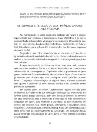 VIOLÊNCIA DOMÉSTICA CONTRA CRIANÇAS E ADOLESCENTES
91
○ ○ ○ ○ ○ ○ ○ ○ ○ ○ ○ ○ ○ ○ ○ ○ ○ ○ ○ ○ ○ ○ ○ ○ ○ ○ ○ ○ ○ ○ ○ ○ ○ ○ ○ ○ ○ ○ ○ ○ ○ ○ ○ ○ ○
deveria ser uma fábrica de gênios, Prêmio Nobel de produção em série, certo?’
(Jornal do Commercio, Família/Cultura, 02/09/2001)
OS INEVITÁVEIS REFLEXOS DE UMA INFÂNCIA MARCADA
PELA VIOLÊNCIA
Na humanidade, o único segmento portador do futuro é aquele
representado por crianças e adolescentes. Essa afirmativa é de perto
acompanhada pela realidade vivida por esse segmento. Uma criança que
tem os seus direitos fundamentais violentados, certamente, no futuro,
terá dificuldades, para se livrar dos ensinamentos que lhe foram impostos
de forma brutal.
Negando a sua culpa, acobertando-se em seus preconceitos e
ignorando a dramática realidade da maioria das crianças e dos adolescentes
no País, a nossa sociedade tende a imaginá-los como um grande problema
sem solução.
Independentemente da classe social em que viva, tudo começa
quando as necessidades físicas e socioemocionais de uma criança e um
adolescente são desrespeitadas. O primeiro reflexo geralmente atinge o
grupo familiar em forma de rebeldia, desrespeitos e fugas. Quantas vezes
já ouvimos pais dizendo que não conseguem mais controlar os seus
filhos? O segundo reflexo atingirá, de alguma forma, a omissa sociedade
que ajudou a violentar os seus demais direitos e os considera como
potenciais agressores.
Em alguns casos, o jovem, sobremaneira aquele cercado pelo
estereótipo da classe e da cor, consegue expressar seu sentimento de
revolta diante dessas violências, sem que, necessariamente, se envolva
em atos infracionais. Não é exagerado afirmar que há mais adolescentes
engajados em ações, para melhorar a sociedade, do que envolvidos em
delitos. No entanto, são, muito pouco, valorizados e divulgados pelos
seus feitos. Em Pernambuco, o movimento hip-hop é um exemplo bastante
claro desse tipo de extravasamento da juventude. Em pesquisas feitas
para o mestrado em Sociologia da UFPE, Sílvia G. Paes Barreto identificou
essa realidade:
 