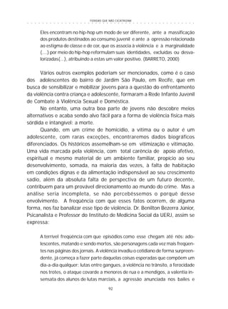 FERIDAS QUE NÃO CICATRIZAM
92
○ ○ ○ ○ ○ ○ ○ ○ ○ ○ ○ ○ ○ ○ ○ ○ ○ ○ ○ ○ ○ ○ ○ ○ ○ ○ ○ ○ ○ ○ ○ ○ ○ ○ ○ ○ ○ ○ ○ ○ ○ ○ ○ ○ ○
Eles encontram no hip-hop um modo de ser diferente, ante a massificação
dos produtos destinados ao consumo juvenil e ante a opressão relacionada
ao estigma de classe e de cor, que os associa à violência e à marginalidade
(....) por meio do hip-hop reformulam suas identidades, excluídas ou desva-
lorizadas(...), atribuindo a estas um valor positivo. (BARRETO, 2000)
Vários outros exemplos poderiam ser mencionados, como é o caso
dos adolescentes do bairro de Jardim São Paulo, em Recife, que em
busca de sensibilizar e mobilizar jovens para a questão do enfrentamento
da violência contra criança e adolescente, formaram a Rede Infanto Juvenil
de Combate à Violência Sexual e Doméstica.
No entanto, uma outra boa parte de jovens não descobre meios
alternativos e acaba sendo alvo fácil para a forma de violência física mais
sórdida e intangível: a morte.
Quando, em um crime de homicídio, a vítima ou o autor é um
adolescente, com raras exceções, encontraremos dados biográficos
diferenciados. Os históricos assemelham-se em vitimização e vitimação.
Uma vida marcada pela violência, com total carência de apoio afetivo,
espiritual e mesmo material de um ambiente familiar, propício ao seu
desenvolvimento, somada, na maioria das vezes, à falta de habitação
em condições dignas e da alimentação indispensável ao seu crescimento
sadio, além da absoluta falta de perspectiva de um futuro decente,
contribuem para um provável direcionamento ao mundo do crime. Mas a
análise seria incompleta, se não percebêssemos o porquê desse
envolvimento. A freqüência com que esses fatos ocorrem, de alguma
forma, nos faz banalizar esse tipo de violência. Dr. Benilton Bezerra Júnior,
Psicanalista e Professor do Instituto de Medicina Social da UERJ, assim se
expressa:
A terrível freqüência com que episódios como esse chegam até nós: ado-
lescentes, matando e sendo mortos, são personagens cada vez mais freqüen-
tes nas páginas dos jornais. A violência invadiu o cotidiano de forma surpreen-
dente, já começa a fazer parte daquelas coisas esperadas que compõem um
dia-a-dia qualquer: lutas entre gangues, a violência no trânsito, a ferocidade
nos trotes, o ataque covarde a menores de rua e a mendigos, a valentia in-
sensata dos alunos de lutas marciais, a agressão anunciada nos bailes e
 