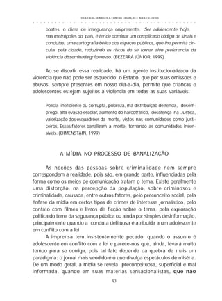 VIOLÊNCIA DOMÉSTICA CONTRA CRIANÇAS E ADOLESCENTES
93
○ ○ ○ ○ ○ ○ ○ ○ ○ ○ ○ ○ ○ ○ ○ ○ ○ ○ ○ ○ ○ ○ ○ ○ ○ ○ ○ ○ ○ ○ ○ ○ ○ ○ ○ ○ ○ ○ ○ ○ ○ ○ ○ ○ ○
boates, o clima de insegurança onipresente. Ser adolescente, hoje,
nas metrópoles do país, é ter de dominar um complicado código de sinais e
condutas, uma cartografia bélica dos espaços públicos, que lhe permita cir-
cular pela cidade, reduzindo os riscos de se tornar alvo preferencial da
violência disseminada grifo nosso. (BEZERRA JÚNIOR, 1999)
Ao se discutir essa realidade, há um agente institucionalizado da
violência que não pode ser esquecido: o Estado, que por suas omissões e
abusos, sempre presentes em nosso dia-a-dia, permite que crianças e
adolescentes estejam sujeitos à violência em todas as suas variáveis.
Polícia ineficiente ou corrupta, pobreza, má distribuição de renda, desem-
prego, alta evasão escolar, aumento do narcotráfico, descrença na Justiça,
valorização dos esquadrões da morte, vistos nas comunidades como justi-
ceiros. Esses fatores banalizam a morte, tornando as comunidades insen-
síveis. (DIMENSTAIN, 1999)
A MÍDIA NO PROCESSO DE BANALIZAÇÃO
As noções das pessoas sobre criminalidade nem sempre
correspondem à realidade, pois são, em grande parte, influenciadas pela
forma como os meios de comunicação tratam o tema. Existe geralmente
uma distorção, na percepção da população, sobre criminosos e
criminalidade, causada, entre outros fatores, pelo preconceito social, pela
ênfase da mídia em certos tipos de crimes de interesse jornalístico, pelo
contato com filmes e livros de ficção sobre o tema, pela exploração
política do tema da segurança pública ou ainda por simples desinformação,
principalmente quando a conduta delituosa é atribuída a um adolescente
em conflito com a lei.
A imprensa tem insistentemente pecado, quando o assunto é
adolescente em conflito com a lei e parece-nos que, ainda, levará muito
tempo para se corrigir, pois tal fato depende da quebra de mais um
paradigma: o jornal mais vendido é o que divulga espetáculos de miséria.
De um modo geral, a mídia se revela preconceituosa, superficial e mal
informada, quando em suas matérias sensacionalistas, que não
 