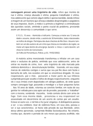 FERIDAS QUE NÃO CICATRIZAM
94
○ ○ ○ ○ ○ ○ ○ ○ ○ ○ ○ ○ ○ ○ ○ ○ ○ ○ ○ ○ ○ ○ ○ ○ ○ ○ ○ ○ ○ ○ ○ ○ ○ ○ ○ ○ ○ ○ ○ ○ ○ ○ ○ ○ ○
conseguem prever uma trajetória de vida, refere que menino de
rua é vítima, criança abusada é vítima, pequeno trabalhador é vítima,
mas adolescente que comete algum delito é apenas bandido, dando ênfase
à imagem de um facínora que ameaça cidadãos desprotegidos e pagadores
de seus impostos. Assim, a mídia é a primeira a legitimar a criminalização
das questões sociais, omitindo o ponto crucial do problema, prestando
assim um desserviço à comunidade à que serve.
E.F.G.S., 15 anos - Homicida e traficante. Começou a matar aos 12 anos de
idade e assume, desde então, a autoria de 30 homicídios, todos relacionados
ao tráfico de drogas. Participou das duas chacinas de Rio Doce. Assume tam-
bém ser um dos autores de um crime que chocou os moradores da região, ao
matar um rapaz dentro de uma igreja durante a missa e outro durante um
show no Centro de Convenções.
(in Folha de Pernambuco, Polícia, p.03, 19/02/2002)
A matéria acima mencionada transformou o infrator em um caso
único e exclusivo de polícia, omitindo que esse adolescente, antes de
entrar no mundo de crime, teve uma trajetória de vida marcada pela
violência doméstica e desestruturação familiar, trazendo, em seu corpo,
marcas de violentos castigos e surras que seu pai lhe dava com facão e
borracha de sofá, nas ocasiões em que se encontrava drogado. Os seus
responsáveis, pai e mãe, passaram a maior parte da sua infância
cumprindo pena por assalto e tráfico de drogas respectivamente, enquanto
ele e seus irmãos eram depositados em abrigos públicos, de onde quase
sempre conseguia fugir, passando a mendigar e a fazer pequenos furtos
. Aos 10 anos de idade, retornou ao convívio familiar, em razão do seu
genitor ter voltado para casa após sair do presídio, passando a “trabalhar”
com o mesmo, vendendo maconha, tendo contato direto com arma de
fogo. Com essa mesma idade, presenciou o seu responsável ser
assassinado em decorrência de um acerto de contas por um assalto.
Estava só outra vez, e tal fato o fez jurar vingança. A delinqüência passou
a ser o seu cotidiano. Usar de violência física, em seus atos, passou a
ser a sua característica. Já havia sido privado da sua liberdade, antes
dessa última apreensão, cumprindo Medida Socioeducativa. No entanto,
revelou que, durante o período de seis meses que passou acolhido, não
 