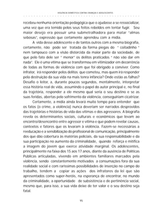 VIOLÊNCIA DOMÉSTICA CONTRA CRIANÇAS E ADOLESCENTES
95
○ ○ ○ ○ ○ ○ ○ ○ ○ ○ ○ ○ ○ ○ ○ ○ ○ ○ ○ ○ ○ ○ ○ ○ ○ ○ ○ ○ ○ ○ ○ ○ ○ ○ ○ ○ ○ ○ ○ ○ ○ ○ ○ ○ ○
recebeu nenhuma orientação pedagógica que o ajudasse a se ressocializar,
uma vez que era temido pelos seus feitos rebeldes em tentar fugir. Seu
maior desejo era possuir uma submetralhadora para matar “almas
sebosas”, expressão que certamente aprendeu com a mídia.
A vida desse adolescente e de tantos outros com a mesma biografia,
certamente, não pode ser tratada da forma piegas do “ coitadinho “
nem tampouco com a visão distorcida da maior parte da sociedade, de
que pelo fato dele ser “ menor” os delitos praticados “ não vão dar em
nada”. Ele é uma vítima que se transformou em vitimizador em decorrência
de todas as formas de violência com que foi obrigado a conviver. Como
infrator, irá responder pelos delitos que cometeu, mas quem irá responder
pela destruição da sua vida na mais tenra infância? Onde estão as falhas?
Desafio o leitor, a, durante poucos segundos, mentalmente, interpretar
essa história real de vida, assumindo o papel do autor principal e, no final
da trajetória, responder a ele mesmo qual seria o seu destino e se as
suas feridas, abertas pelo sofrimento da violência, conseguiriam cicatrizar.
Certamente, a mídia ainda levará muito tempo para entender que
os fatos (o crime, a violência) nunca deveriam ser narrados desprovidos
das trajetórias e histórias de vida das vítimas e dos agressores. A biografia
revela os determinantes sociais, culturais e econômicos que levam ao
encontro/desencontro entre agressor e vítima e que podem revelar causas,
contextos e fatores que os levaram à violência. Fazem-se necessárias a
reeducação e a sensibilização do profissional de comunicação, principalmente
dos que dão cobertura às matérias policiais, da sua responsabilidade e da
sua participação no aumento da criminalidade, quando reforça e mitifica
a imagem do jovem que exerce atividade marginal. Os adolescentes,
principalmente na faixa dos 15 aos 17 anos, diante da ausência de Políticas
Públicas articuladas, vivendo em ambientes familiares marcados pela
violência, sendo constantemente motivados a consumações fora da sua
realidade social e com raríssimas possibilidades de inserção no campo do
trabalho, tendem a copiar as ações dos infratores da lei que são
apresentados como super-heróis, na esperança de encontrar, no mundo
da criminalidade, a oportunidade de subsistência e de pertinência social,
mesmo que, para isso, a sua vida deixe de ter valor e o seu destino seja
fatal.
 