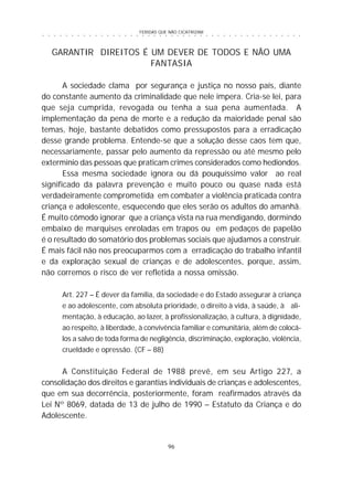 FERIDAS QUE NÃO CICATRIZAM
96
○ ○ ○ ○ ○ ○ ○ ○ ○ ○ ○ ○ ○ ○ ○ ○ ○ ○ ○ ○ ○ ○ ○ ○ ○ ○ ○ ○ ○ ○ ○ ○ ○ ○ ○ ○ ○ ○ ○ ○ ○ ○ ○ ○ ○
GARANTIR DIREITOS É UM DEVER DE TODOS E NÃO UMA
FANTASIA
A sociedade clama por segurança e justiça no nosso país, diante
do constante aumento da criminalidade que nele impera. Cria-se lei, para
que seja cumprida, revogada ou tenha a sua pena aumentada. A
implementação da pena de morte e a redução da maioridade penal são
temas, hoje, bastante debatidos como pressupostos para a erradicação
desse grande problema. Entende-se que a solução desse caos tem que,
necessariamente, passar pelo aumento da repressão ou até mesmo pelo
extermínio das pessoas que praticam crimes considerados como hediondos.
Essa mesma sociedade ignora ou dá pouquíssimo valor ao real
significado da palavra prevenção e muito pouco ou quase nada está
verdadeiramente comprometida em combater a violência praticada contra
criança e adolescente, esquecendo que eles serão os adultos do amanhã.
É muito cômodo ignorar que a criança vista na rua mendigando, dormindo
embaixo de marquises enroladas em trapos ou em pedaços de papelão
é o resultado do somatório dos problemas sociais que ajudamos a construir.
É mais fácil não nos preocuparmos com a erradicação do trabalho infantil
e da exploração sexual de crianças e de adolescentes, porque, assim,
não corremos o risco de ver refletida a nossa omissão.
Art. 227 – É dever da família, da sociedade e do Estado assegurar à criança
e ao adolescente, com absoluta prioridade, o direito à vida, à saúde, à ali-
mentação, à educação, ao lazer, à profissionalização, à cultura, à dignidade,
ao respeito, à liberdade, à convivência familiar e comunitária, além de colocá-
los a salvo de toda forma de negligência, discriminação, exploração, violência,
crueldade e opressão. (CF – 88)
A Constituição Federal de 1988 prevê, em seu Artigo 227, a
consolidação dos direitos e garantias individuais de crianças e adolescentes,
que em sua decorrência, posteriormente, foram reafirmados através da
Lei Nº 8069, datada de 13 de julho de 1990 – Estatuto da Criança e do
Adolescente.
 