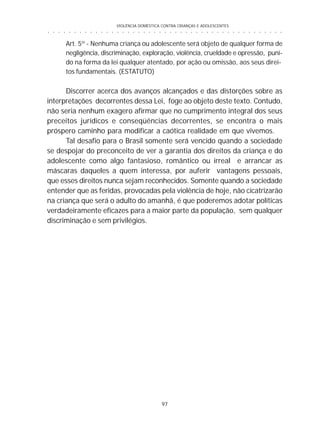 VIOLÊNCIA DOMÉSTICA CONTRA CRIANÇAS E ADOLESCENTES
97
○ ○ ○ ○ ○ ○ ○ ○ ○ ○ ○ ○ ○ ○ ○ ○ ○ ○ ○ ○ ○ ○ ○ ○ ○ ○ ○ ○ ○ ○ ○ ○ ○ ○ ○ ○ ○ ○ ○ ○ ○ ○ ○ ○ ○
Art. 5º - Nenhuma criança ou adolescente será objeto de qualquer forma de
negligência, discriminação, exploração, violência, crueldade e opressão, puni-
do na forma da lei qualquer atentado, por ação ou omissão, aos seus direi-
tos fundamentais. (ESTATUTO)
Discorrer acerca dos avanços alcançados e das distorções sobre as
interpretações decorrentes dessa Lei, foge ao objeto deste texto. Contudo,
não seria nenhum exagero afirmar que no cumprimento integral dos seus
preceitos jurídicos e conseqüências decorrentes, se encontra o mais
próspero caminho para modificar a caótica realidade em que vivemos.
Tal desafio para o Brasil somente será vencido quando a sociedade
se despojar do preconceito de ver a garantia dos direitos da criança e do
adolescente como algo fantasioso, romântico ou irreal e arrancar as
máscaras daqueles a quem interessa, por auferir vantagens pessoais,
que esses direitos nunca sejam reconhecidos. Somente quando a sociedade
entender que as feridas, provocadas pela violência de hoje, não cicatrizarão
na criança que será o adulto do amanhã, é que poderemos adotar políticas
verdadeiramente eficazes para a maior parte da população, sem qualquer
discriminação e sem privilégios.
 