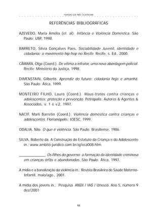 FERIDAS QUE NÃO CICATRIZAM
98
○ ○ ○ ○ ○ ○ ○ ○ ○ ○ ○ ○ ○ ○ ○ ○ ○ ○ ○ ○ ○ ○ ○ ○ ○ ○ ○ ○ ○ ○ ○ ○ ○ ○ ○ ○ ○ ○ ○ ○ ○ ○ ○ ○ ○
REFERÊNCIAS BIBLIOGRÁFICAS
AZEVEDO, Maria Amélia (et. al). Infância e Violência Doméstica. São
Paulo: USP, 1998.
BARRETO, Sílvia Gonçalves Paes. Sociabilidade Juvenil, identidade e
cidadania: o movimento hip-hop no Recife. Recife, s. Ed., 2000.
CÂMARA, Olga (Coord.). De vítima a infrator, uma nova abordagem policial.
Recife: Ministério da Justiça, 1998.
DIMENSTAIN, Gilberto. Aprendiz do futuro: cidadania hoje e amanhã.
São Paulo: Ática, 1999.
MONTEIRO FILHO, Lauro (Coord.). Maus-tratos contra crianças e
adolescentes: proteção e prevenção. Petrópolis: Autores & Agentes &
Associados, v. 1 e v.2, 1997.
NACIF, Marli Barretin (Coord.). Violência doméstica contra crianças e
adolescentes. Florianópolis: IOESC, 1999.
ODALIA, Nilo. O que é violência. São Paulo: Brasiliense, 1986.
SILVA, Roberto da. A Construção do Estatuto da Criança e do Adolescente
in.: www.ambito-juridico.com.br/aj/eca008.htm.
_____________. Os filhos do governo: a formação da identidade criminosa
em crianças órfãs e abandonadas. São Paulo: Ática, 1997.
A mídia e a banalização da violência in.: Revista Brasileira de Saúde Materno-
Infantil, maio/ago., 2001.
A mídia dos jovens in.; Pesquisa ANDI / IAS / Unesco. Ano 5, número 9
dez/2001
 