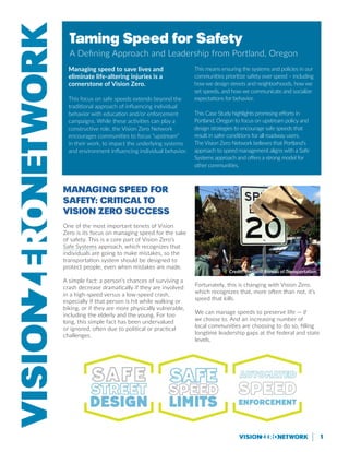 1
Managing Speed for
Safety: Critical to
Vision Zero Success
One of the most important tenets of Vision
Zero is its focus on managing speed for the sake
of safety. This is a core part of Vision Zero’s
Safe Systems approach, which recognizes that
individuals are going to make mistakes, so the
transportation system should be designed to
protect people, even when mistakes are made.
A simple fact: a person’s chances of surviving a
crash decrease dramatically if they are involved
in a high-speed versus a low-speed crash,
especially if that person is hit while walking or
biking, or if they are more physically vulnerable,
including the elderly and the young. For too
long, this simple fact has been undervalued
or ignored, often due to political or practical
challenges.
Fortunately, this is changing with Vision Zero,
which recognizes that, more often than not, it’s
speed that kills.
We can manage speeds to preserve life — if
we choose to. And an increasing number of
local communities are choosing to do so, filling
longtime leadership gaps at the federal and state
levels.
Taming Speed for Safety
A Defining Approach and Leadership from Portland, Oregon
Managing speed to save lives and
eliminate life-altering injuries is a
cornerstone of Vision Zero.
This focus on safe speeds extends beyond the
traditional approach of influencing individual
behavior with education and/or enforcement
campaigns. While these activities can play a
constructive role, the Vision Zero Network
encourages communities to focus “upstream”
in their work, to impact the underlying systems
and environment influencing individual behavior.
This means ensuring the systems and policies in our
communities prioritize safety over speed – including
how we design streets and neighborhoods, how we
set speeds, and how we communicate and socialize
expectations for behavior.
This Case Study highlights promising efforts in
Portland, Oregon to focus on upstream policy and
design strategies to encourage safe speeds that
result in safer conditions for all roadway users.
The Vision Zero Network believes that Portland’s
approach to speed management aligns with a Safe
Systems approach and offers a strong model for
other communities.
Credit: Portland Bureau of Transportation
 