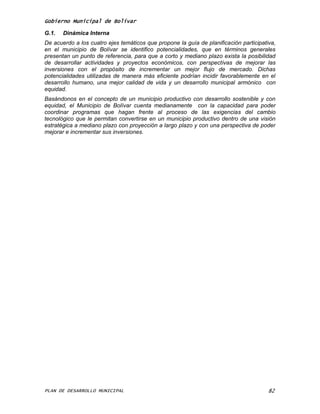 Gobierno Municipal de Bolívar

G.1.   Dinámica Interna
De acuerdo a los cuatro ejes temáticos que propone la guía de planificación participativa,
en el municipio de Bolívar se identifico potencialidades, que en términos generales
presentan un punto de referencia, para que a corto y mediano plazo exista la posibilidad
de desarrollar actividades y proyectos económicos, con perspectivas de mejorar las
inversiones con el propósito de incrementar un mejor flujo de mercado. Dichas
potencialidades utilizadas de manera más eficiente podrían incidir favorablemente en el
desarrollo humano, una mejor calidad de vida y un desarrollo municipal armónico con
equidad.
Basándonos en el concepto de un municipio productivo con desarrollo sostenible y con
equidad, el Municipio de Bolívar cuenta medianamente con la capacidad para poder
coordinar programas que hagan frente al proceso de las exigencias del cambio
tecnológico que le permitan convertirse en un municipio productivo dentro de una visión
estratégica a mediano plazo con proyección a largo plazo y con una perspectiva de poder
mejorar e incrementar sus inversiones.




PLAN DE DESARROLLO MUNICIPAL                                                           82
 